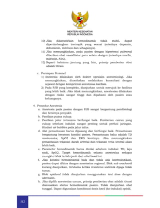 112
MENTERI KESEHATAN
REPUBLIK INDONESIA
10) Jika dikawatirkan hemodinamik tidak stabil, dapat
dipertimbangkan inotropik yang sesuai (misalnya dopamin,
dobutamin, milrinon dan sebagainya).
11) Jika memungkinkan, pada pasien dengan hipertensi pulmonal
diberikan obat vasodilator paru selain oksigen (misalnya morfin,
milrinon, NTG).
12) Seperti kelainan jantung yang lain, prinsip pemberian obat
adalah titrasi.
c. Persiapan Personel
1) Anestesia dilakukan oleh dokter spesialis anestesiologi. Jika
memungkinkan, diusahakan melakukan konsultasi dengan
sejawat dengan kompetensi anestesiaa kardiak.
2) Pada PJB yang kompleks, dianjurkan untuk merujuk ke fasilitas
yang lebih baik. Jika tidak memungkinkan, anestesiaa dilakukan
dengan risiko sangat tinggi dan dipahami oleh pasien atau
keluarganya.
4. Prosedur Anestesia
a. Anestesia pada pasien dengan PJB sangat bergantung patofisiologi
dan beratnya penyakit.
b. Pastikan puasa cukup.
c. Pastikan jalur intravena berfungsi baik. Pemberian cairan yang
cukup sebelum induksi sangat penting untuk perfusi jaringan.
Hindari air bubbles pada jalur infus.
d. Alat pemantauan harus dipasang dan berfungsi baik. Pemantauan
bergantung beratnya kondisi pasien. Pemantauan baku adalah TD
noninvasive, SpO2 dan EKG kontinyu. Jika memungkinkan
pemantauan tekanan darah arterial dan tekanan vena sentral akan
lebih baik.
e. Parameter hemodinamik harus dinilai sebelum induksi: TD, laju
nadi, SpO2. Target hemodinamik selama anestesiaa sedapat
mungkin tidak terlalu jauh dari nilai basal ini.
f. Jika kondisi hemodinamik baik dan tidak ada kontraindikasi,
pasien dapat dibius dengan anestesiaa regional. Blok sub arachnoid
kurang dianjurkan, terutama ketika resistensi sistemik dijaga tidak
turun.
g. Blok epidural tidak dianjurkan menggunakan test dose dengan
adrenalin.
h. Jika dipilih anestesiaa umum, prinsip pemberian obat adalah titrasi
disesuaikan status hemodinamik pasien. Tidak dianjurkan obat
tunggal. Dapat digunakan kombinasi dosis kecil (ko-induksi) opioid,
 