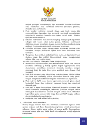 113
MENTERI KESEHATAN
REPUBLIK INDONESIA
sedatif golongan benzodiazepin dan anestetika inhalasi (isofluran
atau sevofluran) atau anestetika intravena (misalnya propofol,
etomidat atau barbiturat).
i. Pada kondisi resistensi sistemik dijaga agar tidak turun, jika
memungkinkan digunakan obat anestetik yang tidak menyebabkan
vasodilatasi (misalnya ketamin) dan opioid titrasi, atau dibantu
dosis kecil obat vasoaktif.
j. Intubasi endotrakeal atau insersi sungkup laring dapat digunakan
sebagai alat bantu jalan nafas pasien. Intubasi endotrakeal
dilakukan sesuai ketentuan dengan memperhatikan analgesia yang
adekuat. Penggunaan pelumpuh otot sesuai ketentuan.
k. Rumatan anestesia dapat menggunakan anestetika inhalasi atau
intravena, dengan pemberian opioid atau opiat intermitten atau
kontinyu.
l. Oksigenasi dan ventilasi: pada hipertensi pulmonal digunakan fraksi
oksigen tinggi dan sedikit hiperventilasi, tanpa menggunakan
volume tidal yang terlalu tinggi.
m. Pada PJB sianotik: tidak perlu fraksi oksigen tinggi.
n. Pemantauan dititikberatkan pada hemodinamik. Pada PJB sianotik
(terutama Tetralogy of Fallot), apabila terjadi hypercyanotic spell,
diusahakan menaikkan resistensi sistemik, misalnya dengan
menekuk lutut ke dada (knee-chest position) atau dengan obat
vasoaktif.
o. Pada PJB sianotik yang bergantung duktus (pasien hidup karena
ada PDA atau kolateral), harus diusahakan duktus tetap paten,
dengan menghindari aktivitas simpatis berlebihan dan hiperoksia.
p. Pada Left to Right shunt tanpa hipertensi pulmonal, pirau dapat
bertambah berat jika resistensi pulmonal turun dan resistensi
sistemik naik.
q. Pada Left to Right shunt dengan hipertensi pulmonal (terutama jika
sudah sindroma Eisenmenger), resistensi pulmonal dicegah untuk
meningkat dan resistensi sistemik dicegah untuk turun. Dihindari
hiperinflasi paru (volume tidal tinggi disertai PEEP tinggi), asidosis
dan peningkatan tonus simpatis.
r. Analgesia yang baik adalah hal terpenting.
5. Tatalaksana Pasca-Anestesiaa
Pasien dengan kondisi baik dan mendapat anestesiaa regional serta
operasi berjalan baik dapat dirawat di ruang biasa, setelah pemantauan
seksama dalam waktu yang cukup di ruang pulih. Kewaspadaan
terutama karena ada arus balik darah uteroplasenta setelah plasenta
dikeluarkan.
 