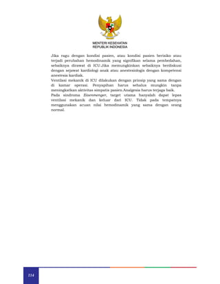 114
MENTERI KESEHATAN
REPUBLIK INDONESIA
Jika ragu dengan kondisi pasien, atau kondisi pasien berisiko atau
terjadi perubahan hemodinamik yang signifikan selama pembedahan,
sebaiknya dirawat di ICU.Jika memungkinkan sebaiknya berdiskusi
dengan sejawat kardiologi anak atau anestesiologis dengan kompetensi
anestesia kardiak.
Ventilasi mekanik di ICU dilakukan dengan prinsip yang sama dengan
di kamar operasi. Penyapihan harus sehalus mungkin tanpa
meningkatkan aktivitas simpatis pasien.Analgesia harus terjaga baik.
Pada sindroma Eisenmenger, target utama hanyalah dapat lepas
ventilasi mekanik dan keluar dari ICU. Tidak pada tempatnya
menggunakan acuan nilai hemodinamik yang sama dengan orang
normal.
 