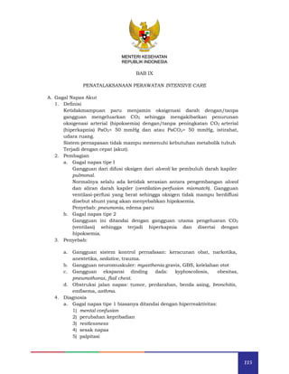 115
MENTERI KESEHATAN
REPUBLIK INDONESIA
BAB IX
PENATALAKSANAAN PERAWATAN INTENSIVE CARE
A. Gagal Napas Akut
1. Definisi
Ketidakmampuan paru menjamin oksigenasi darah dengan/tanpa
gangguan mengeluarkan CO2 sehingga mengakibatkan penurunan
oksigenasi arterial (hipoksemia) dengan/tanpa peningkatan CO2 arterial
(hiperkapnia) PaO2< 50 mmHg dan atau PaCO2> 50 mmHg, istirahat,
udara ruang.
Sistem pernapasan tidak mampu memenuhi kebutuhan metabolik tubuh
Terjadi dengan cepat (akut).
2. Pembagian
a. Gagal napas tipe I
Gangguan dari difusi oksigen dari alveoli ke pembuluh darah kapiler
pulmonal.
Normalnya selalu ada ketidak serasian antara pengembangan alveol
dan aliran darah kapiler (ventilation-perfusion mismatch). Gangguan
ventilasi-perfusi yang berat sehingga oksigen tidak mampu berdiffusi
disebut shunt yang akan menyebabkan hipoksemia.
Penyebab: pneumonia, edema paru
b. Gagal napas tipe 2
Gangguan ini ditandai dengan gangguan utama pengeluaran CO2
(ventilasi) sehingga terjadi hiperkapnia dan disertai dengan
hipoksemia.
3. Penyebab:
a. Gangguan sistem kontrol pernafasan: keracunan obat, narkotika,
anestetika, sedative, trauma.
b. Gangguan neuromuskuler: myasthenia gravis, GBS, kelelahan otot
c. Gangguan ekspansi dinding dada: kyphoscoliosis, obesitas,
pneumothorax, flail chest.
d. Obstruksi jalan napas: tumor, perdarahan, benda asing, bronchitis,
emfisema, asthma.
4. Diagnosis
a. Gagal napas tipe 1 biasanya ditandai dengan hiperreaktivitas:
1) mental confusion
2) perubahan kepribadian
3) restlessness
4) sesak napas
5) palpitasi
 