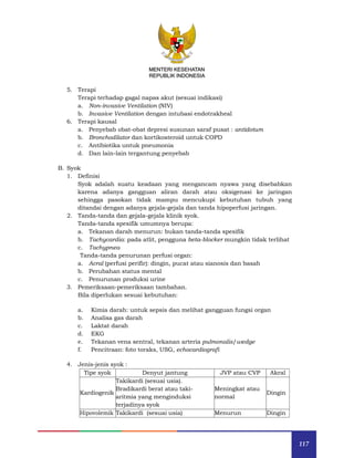 117
MENTERI KESEHATAN
REPUBLIK INDONESIA
5. Terapi
Terapi terhadap gagal napas akut (sesuai indikasi)
a. Non-invasive Ventilation (NIV)
b. Invasive Ventilation dengan intubasi endotrakheal
6. Terapi kausal
a. Penyebab obat-obat depresi susunan saraf pusat : antidotum
b. Bronchodilator dan kortikosteroid untuk COPD
c. Antibiotika untuk pneumonia
d. Dan lain-lain tergantung penyebab
B. Syok
1. Definisi
Syok adalah suatu keadaan yang mengancam nyawa yang disebabkan
karena adanya gangguan aliran darah atau oksigenasi ke jaringan
sehingga pasokan tidak mampu mencukupi kebutuhan tubuh yang
ditandai dengan adanya gejala-gejala dan tanda hipoperfusi jaringan.
2. Tanda-tanda dan gejala-gejala klinik syok.
Tanda-tanda spesifik umumnya berupa:
a. Tekanan darah menurun: bukan tanda-tanda spesifik
b. Tachycardia: pada atlit, pengguna beta-blocker mungkin tidak terlihat
c. Tachypnea
Tanda-tanda penurunan perfusi organ:
a. Acral (perfusi perifir): dingin, pucat atau sianosis dan basah
b. Perubahan status mental
c. Penurunan produksi urine
3. Pemeriksaan-pemeriksaan tambahan.
Bila diperlukan sesuai kebutuhan:
a. Kimia darah: untuk sepsis dan melihat gangguan fungsi organ
b. Analisa gas darah
c. Laktat darah
d. EKG
e. Tekanan vena sentral, tekanan arteria pulmonalis/wedge
f. Pencitraan: foto toraks, USG, echocardiografi
4. Jenis-jenis syok :
Tipe syok Denyut jantung JVP atau CVP Akral
Kardiogenik
Takikardi (sesuai usia).
Bradikardi berat atau taki-
aritmia yang menginduksi
terjadinya syok
Meningkat atau
normal
Dingin
Hipovolemik Takikardi (sesuai usia) Menurun Dingin
 