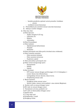 12
MENTERI KESEHATAN
REPUBLIK INDONESIA
- kondisi penderita optimal untuk prosedur tindakan
- puasa
- medikasi sesuai kasusnya
c) Premedikasi pra anestesi sesuai usia dan kasusnya
d) Adanya sumber oksigen
2) Obat dan Alat:
a) Obat darurat:
- Sulfas atropine 0.25 mg
- Lidocaine 2%
- Efedrin
- Adrenaline
b) Obat Premedikasi
c) Obat induksi:
- Opioid (sesuai kebutuhan)
- Propofol
- Ketamine
d) Obat pelumpuh otot (bila perlu intubasi atau relaksasi)
e) Obat rumatan anestesi:
- Obat anestesi inhalasi
- Obat anestesi intravena
- Suplemen opioid
f) Obat pemulihan pelumpuh otot
g) Obat untuk mengurangi nyeri:
- Parasetamol
- NSAID
- Opioid
h) Alat intubasi:
- ETT nomor sesuai dengan perhitungan 2.5-3.5 disiapkan 1
nomor diatas dan dibawahnya.
- Laringoskop sesuai ukuran, daun lurus.
- Oropharing sesuai usia
i) Mesin anestesi:
- Sungkup muka sesuai umur
- Sirkuit nafas: sistem circle pediatri atau sistem Mapleson
j) Suction cath no sesuai dengan umur
k) NG tube no sesuai dengan umur
l) Transfusion set atau pediatric set
m) IV cath no disesuaikan dengan umur
n) Opsite infus
o) 3 way stop cock
p) Oropharing 1 buah
q) Sungkup muka
MENTERI KESEHATAN
REPUBLIK INDONESIA
 
