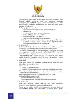 120
MENTERI KESEHATAN
REPUBLIK INDONESIA
Penting untuk menyadari bahwa pasca resusitasi gambaran yang
dominan adalah gambaran klinis syok distributif dan/atau
kardiogenik, hal ini terjadi karena adanya respons inflamasi akibat
injuri primer, intervensi pembedahan atau transfusi masif darah
ataupun produk darah .
2) Terapi syok hipovolemik
i. Prinsip utama penanganan syok hipovolemik adalah
- terapi cairan
- kristaloid : NaCl 0,9%, RL, RA, Ringerfundin
- koloid : HES, gelatin, albumin 5%
- produk darah : WB, PRC, FFP, TC.
- terapi definitif terhadap penyakit dasarnya
ii. Pada syok hipovolemik yang berkepanjangan dan tidak
membaik dengan terapi cairan maka dipertimbangkan
pemberian vasopresor dan/atau inotropik
c. Syok distributif
Syok distributif terjadi saat pembuluh darah perifer mengalami
vasodilatasi yang menyebabkan penurunan resistensi perifer.
Penyebab tersering dari syok distributif adalah syok septik. Penyebab
lain yang jarang terjadi adalah syok anafilaktik, insufisiensi adrenal
akut, dan syok neurogenik.
Gambaran klinis: akral hangat dan nadi kuat, namunterdapat tanda-
tanda hipoperfusi jaringan seperti hipotensi perubahan status
mental, oliguria, atau asidosis laktat.
d. Syok septik
Syok septik adalah jenis syok yang kompleks karena pada jenis syok
ini terdapat keempat jenis syok:
1) hipovolemik:
- relatif, karena vasodilatasi
- absolut, karena ada kebocoran kapiler (capillary leak syndrome)
2) kardiogenik: depresi fungsi jantung yang disebabkan pengaruh
mediator-mediator inflammasi
3) distributif: karena maldistribusi ditingkat mikrosirkulasi
4) obstruktif: karena adanya DIC
Terapi syok distributive (septik)
Penatalaksanaan dari syok septik terdapat di bab sepsis.
e. Syok obstruktif
Syok yang berkaitan dengan obstruksi fisik pada pembuluh-
pembuluh darah besar atau pada jantung itu sendiri.
Tanda syok obstruktif adalah penurunan curah jantung, hipotensi,
vasokonstriksi perifer, dan takikardia. Walaupun tidak selalu
 