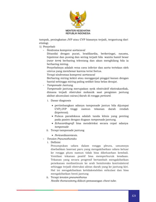 121
MENTERI KESEHATAN
REPUBLIK INDONESIA
tampak, peningkatan JVP atau CVP biasanya terjadi, tergantung dari
etiologi.
1) Penyebab
- Sindroma kompresi aortocaval
Ditandai dengan pucat, bradikardia, berkeringat, nausea,
hipotensi dan pusing dan sering terjadi bila wanita hamil besar
(near term) berbaring telentang dan akan menghilang bila ia
berbaring miring.
Penyebabnya adalah vena cava inferior dan aorta tertekan oleh
uterus yang membesar karena terisi foetus.
Terapi sindromaa kompresi aortocaval
Berbaring miring kekiri atau mengganjal pinggul kanan dengan
bantal sehingga miring paling sedikit lima belas derajat.
- Tamponade Jantung
Tamponade jantung merupakan syok obstruktif ekstrakardiak,
dimana terjadi obstruksi mekanik saat pengisian jantung
akibat akumulasi cairan/darah di rongga pericard.
i. Dasar diagnosis
 pertimbangkan adanya tamponade jantun bila dijumpai
CVP/JVP tinggi namun tekanan darah rendah
(hipotensi).
 Pulsus paradoksus adalah tanda klinis yang penting
pada pasien dengan dugaan tamponade jantung.
 Echocardiografi bisa mendeteksi secara cepat adanya
tamponade
ii. Terapi tamponade jantung
 Pericardiocentesis.
- Tension Pneumothoraks
i. Definisi
Penumpukan udara dalam rongga pleura, umumnya
disebabkan laserasi paru yang mengakibatkan udara keluar
ke rongga plura namun tidak bisa dikeluarkan kembali.
Ventilasi tekanan positif bisa memperburuk keadaan.
Tekanan yang secara progresif bertambah mengakibatkan
penekanan mediastinum ke arah hemitoraks kontralateral
sehingga terjadi obstruksi aliran darah yang ke jantung kiri.
Hal ini mengakibatkan ketidakstabilan sirkulasi dan bisa
mengakibatkan henti jantung
ii. Terapi tension pneumothorax
Needle thoracostomy diikuti pemasangan chest tube.
 