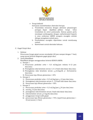 123
MENTERI KESEHATAN
REPUBLIK INDONESIA
 Terapi definitif
bertujuan membebaskan obstruksi berupa:
a. Trombolisis intravena dengan aktivator plasminogen
jaringan dapat dijadikan pilihan terapi. Infus
trombolisis ke arteri pulmonalis. Semua pasien perlu
mendapat antikoagulan dengan unfractionated heparin
iv atau subkutan LMWH sesegera mungkin setelah
diduga mengalami emboli paru.
b. Pembedahan mungkin diperlukan untuk membuang
emboli.
c. Kateterisasi untuk ekstraksi bekuan.
C. Gagal Ginjal Akut
1. Definisi
Penurunan fungsi ginjal secara mendadak (48 jam sampai dengan 7 hari)
yang sesuai kriteria diagnosis gagal ginjal akut.
2. Jenis/Klasifikasi
Klasifikasi dengan menggunakan kriteria KDIGO (AKIN):
a. Derajat 1
1) Penurunan produksi urine < 0,5 ml/kg/jam selama 6-12 jam
dan/atau
2) Peningkatan nilai kreatinin serum 1,5-1,9 kali nilai dasar dan/atau
3) Peningkatan nilai kreatinin serum > 0,3mg/dL (> 26,5umol/L)
dan/atau
4) Penurunan laju filtrasi glomerulus > 25%
b. Derajat 2
1) Penurunan produksi urine < 0,5 ml/kg/jam > 12 jam dan/atau
2) Peningkatan nilai kreatinin serum 2 - 2,9 kali nilai dasar dan/atau
3) Penurunan laju filtrasi glomerulus > 50%
c. Derajat 3
1) Penurunan produksi urine < 0,3 ml/kg/jam > 24 jam dan/atau
2) anuria> 12 jam dan/atau
3) peningkatan nilai kreatinin serum 3 kali nilai dasar dan/atau
4) nilai kreatinin serum > 4 mg/dL dan/atau
5) penggunaan terapi sulih ginjal
6) penurunan laju filtrasi glomerulus > 75% ( lajufi ltrasi glomerulus <
35 ml/menit/1,73m2)
 
