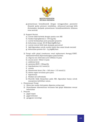 125
MENTERI KESEHATAN
REPUBLIK INDONESIA
g) pemantauan hemodinamik dengan menggunakan parameter
dinamik (pulse pressure variabilitas, ultrasound jantung) lebih
diutamakan daripada pemantauan hemodinamikstatis (tekanan
vena sentral)
2) Support Nutrisi
a) nutrisi tidak berbeda dengan pasien non AKI
b) hindari hiperglikemia (> 150 mg/dL)
c) nutrisi berdasarkan jenis penyakit penyerta
d) kebutuhan energi: 20-30 Kkal/kgBB/hari
e) nutrisi enteral lebih baik daripada parenteral
f) lipid digunakan untuk sumber kalori dan asam lemak esensial
g) kebutuhan protein 0,8 - 2 g/kgBB/hari
3) Terapi sulih ginjal (continuous renal replacement therapy/CRRT,
dialisisintermiten) dipertimbangkan pada kondisi:
a) oliguria non obstruksi (urin<200ml/12 jam)
b) anuria (urin< 50ml/12 jam)
c) asidemia berat
d) azotemia (BUN > 80mg/dL)
e) hiperkalemia (>6,5 mmol/L)
f) uremia
g) disnatremia berat ( Na > 160 atau< 115 mmol/L)
h) edema organ terutama paru-paru
i) hipertermia
j) Hindari zat nefrotoksik
k) Diuretik tidak dianjurkan pada AKI, digunakan hanya untuk
manajemen kelebihan cairan.
e. Pemantauan Terapi
1) Klinis dan tanda vital pasien dipantau setiap saat
2) Pemeriksaan laboratorium terutama faal ginjal dilakukan sesuai
kebutuhan
f. Penyulit
1) gagal napas
2) gagal sirkulasi
3) gangguan neurologi
 