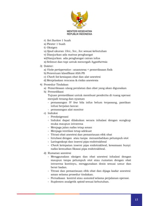 13
MENTERI KESEHATAN
REPUBLIK INDONESIA
r) Set Suction 1 buah
s) Plester 1 buah
t) Oksigen
u) Spuit ukuran 10cc, 5cc, 3cc sesuai kebutuhan
v) Dianjurkan ada matras penghangat
w)Dianjurkan ada penghangat cairan infus
x) Selimut dan topi untuk mencegah hypothermia
3) Dokter:
a) Visite perioperative : anamnesa + pemeriksaan fisik
b) Penentuan klasifikasi ASA PS
c) Check list kesiapan obat dan alat anestesi
d) Menjelaskan rencana & risiko anestesia
4) Prosedur Tindakan
a) Pemeriksaan ulang peralatan dan obat yang akan digunakan
b) Premedikasi
Tujuan premedikasi untuk membuat penderita di ruang operasi
menjadi tenang dan nyaman
- pemasangan IV line bila infus belum terpasang, pastikan
infusi berjalan lancar.
- pemasangan alat monitor
c) Induksi
- Preoksigenasi
- Induksi dapat dilakukan secara inhalasi dengan sungkup
muka maupun intravena
- Menjaga jalan nafas tetap aman
- Menjaga ventilasi tetap adekuat
- Titrasi obat anestesi dan pemantauan efek obat
- Intubasi dengan atau tanpa menambahkan pelumpuh otot
- Laringoskopi dan insersi pipa endotrakheal
- Check ketepatan insersi pipa endotrakheal, kesamaan bunyi
nafas kemudian fiksasi pipa endotrakheal.
d) Rumatan anestesi
- Menggunakan oksigen dan obat anestesi inhalasi dengan
maupun tanpa pelumpuh otot atau rumatan dengan obat
intravena kontinyu, menggunakan dosis sesuai umur dan
berat badan.
- Titrasi dan pemantauan efek obat dan dijaga kadar anestesi
aman selama prosedur tindakan.
- Pernafasan kontrol atau asissted selama perjalanan operasi.
- Suplemen analgetik opioid sesuai kebutuhan.
MENTERI KESEHATAN
REPUBLIK INDONESIA
 