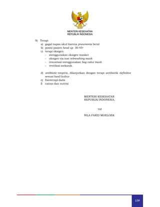 139
MENTERI KESEHATAN
REPUBLIK INDONESIA
9) Terapi
a) gagal napas akut karena pneumonia berat
b) posisi pasien head up 30-45o
c) terapi oksigen:
- menggunakan oksigen masker
- oksigen via non rebreathing mask
- resusitasi menggunakan bag valve mask
- ventilasi mekanik.
d) antibiotic empiris, dilanjutkan dengan terapi antibiotik definitive
sesuai hasil kultur
e) fisioterapi dada
f) cairan dan nutrisi
MENTERI KESEHATAN
REPUBLIK INDONESIA,
ttd
NILA FARID MOELOEK
 