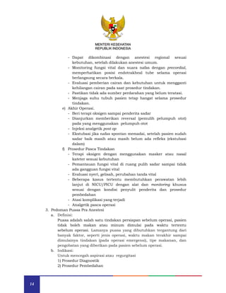 14
MENTERI KESEHATAN
REPUBLIK INDONESIA
- Dapat dikombinasi dengan anestesi regional sesuai
kebutuhan, setelah dilakukan anestesi umum.
- Monitoring fungsi vital dan suara nafas dengan precordial,
memperhatikan posisi endotrakheal tube selama operasi
berlangsung secara berkala.
- Evaluasi pemberian cairan dan kebutuhan untuk mengganti
kehilangan cairan pada saat prosedur tindakan.
- Pastikan tidak ada sumber perdarahan yang belum teratasi.
- Menjaga suhu tubuh pasien tetap hangat selama prosedur
tindakan.
e) Akhir Operasi.
- Beri terapi oksigen sampai penderita sadar
- Dianjurkan memberikan reversal (pemulih pelumpuh otot)
pada yang menggunakan pelumpuh otot
- Injeksi analgetik post op
- Ekstubasi jika nafas spontan memadai, setelah pasien sudah
sadar baik masih atau masih belum ada refleks (ekstubasi
dalam)
f) Prosedur Pasca Tindakan
- Terapi oksigen dengan menggunakan masker atau nasal
kateter sesuai kebutuhan
- Pemantauan fungsi vital di ruang pulih sadar sampai tidak
ada gangguan fungsi vital
- Evaluasi nyeri, gelisah, perubahan tanda vital
- Beberapa kasus tertentu membutuhkan perawatan lebih
lanjut di NICU/PICU dengan alat dan monitoring khusus
sesuai dengan kondisi penyulit penderita dan prosedur
pembedahan
- Atasi komplikasi yang terjadi
- Analgetik pasca operasi
3. Pedoman Puasa Pra Anestesi
a. Definisi:
Puasa adalah salah satu tindakan persiapan sebelum operasi, pasien
tidak boleh makan atau minum dimulai pada waktu tertentu
sebelum operasi. Lamanya puasa yang dibutuhkan tergantung dari
banyak faktor, seperti jenis operasi, waktu makan terakhir sampai
dimulainya tindakan (pada operasi emergensi), tipe makanan, dan
pengobatan yang diberikan pada pasien sebelum operasi.
b. Indikasi:
Untuk mencegah aspirasi atau regurgitasi
1) Prosedur Diagnostik
2) Prosedur Pembedahan
MENTERI KESEHATAN
REPUBLIK INDONESIA
 