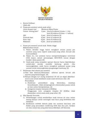 15
MENTERI KESEHATAN
REPUBLIK INDONESIA
c. Kontra Indikasi:
tidak ada
d. Puasa pra anestesi untuk anak sehat:
Jenis asupan oral Minimum Masa Puasa
Cairan bening/lain* 2 jam [level of evidence A (usia > 1 th);
level of evidence D (usia < 1 tahun)]
ASI
Formula bayi
Susu sapi
4 jam
6 jam
6 jam
(level of evidence D)
(level of evidence D)
(level of evidence D)
Makanan 6 jam (level of evidence D)
e. Puasa pra anestesi untuk anak Risiko tinggi:
Rekomendasi Umum
1) Pasien berisiko tinggi harus mengikuti aturan puasa pra
anestesi yang sama seperti anak-anak yang sehat, kecuali ada
kontraindikasi.
2) Selain itu, tim anestesi harus mempertimbangkan intervensi
lebih lanjut, (misal: pemasangan OGT/NGT) sesuai dengan
kondisi klinis pasien [D]
3) Anak-anak yang menjalani operasi darurat harus diperlakukan
seolah-olah mereka memiliki lambung penuh. Jika
memungkinkan, anak harus mengikuti pedoman puasa yang
normal untuk memungkinkan pengosongan lambung. [D]
f. Pemberian obat obatan pra anestesi:
1) Obat bisa diminum/dilanjutkan sebelum operasi kecuali ada
anjuran yang bertentangan. (D)
2) Sampai dengan 0,5 ml/kg (maksimal 30 ml) air dapat diberikan
secara oral untuk membantu anak-anak meminum obat. (D)
Premedikasi
1) Pemberian premedikasi yang ditentukan, misalnya
benzodiazepin, tidak mempengaruhi rekomendasi puasa untuk
air dan cairan bening lainnya. [A]
2) Antagonis reseptor histamin-2 (H2RAs).
Penggunaan rutin antagonis reseptor H2 (H2RAs) tidak
dianjurkan untuk anak-anak yang sehat. [D]
g. Bila Operasi Tertunda
1) Pertimbangan untuk memberikan anak minum air atau cairan
bening lainnya untuk mencegah rasa haus yang berlebihan dan
dehidrasi.
2) Konfirmasi terlebih dahulu pada tim anestesi dan/atau ahli
bedah yang penundaan cenderung lebih dari dua jam, berikan
air atau cairan lain yang jelas harus diberikan. (D=darurat)
MENTERI KESEHATAN
REPUBLIK INDONESIA
 