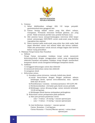 16
MENTERI KESEHATAN
REPUBLIK INDONESIA
h. Catatan:
1) Sehat didefinisikan sebagai ASA I-II tanpa penyakit
gastrointestinal atau gangguan lain
2) Cairan bening adalah cairan yang bila diberi cahaya,
transparan. Termasuk minuman berbasis glukosa, jus yang
jernih. Tidak termasuk partikel atau produk berbasis susu.
3) Ahli anestesi harus mempertimbangkan intervensi lebih lanjut
(misal: pemasangan OGT/NGT) untuk anak-anak yang berisiko
regurgitasi dan aspirasi.
4) Pasca anestesi pada anak-anak yang sehat dan telah sadar baik
dapat diberikan cairan oral selama tidak ada kontra indikasi.
Tidak ada persyaratan untuk minum sebagai bagian dari kriteria
keluar ruang pemulihan
4. Pedoman Terapi Cairan Dan Transfusi
a. Definisi
Terapi Cairan merupakan tindakan terapi untuk memenuhi
kebutuhantubuh dengan menggunakan cairan yang mengandung
elektrolit.Transfusi merupakan tindakan terapi dengan memberikan
komponen darah untuk mengatasi kehilangan komponen darah.
b. Indikasi:
1) mengganti kekurangan cairan dan elektrolit
2) memenuhi kebutuhan cairan dan elektrolit
3) mengatasi shock
c. Kebutuhan cairan:
1) Gunakan cairan intravena isotonik, koloid atau darah
a) untuk kasus-kasus dengan dengan perkiraan adanya
kehilangan darah, operasi intra-abdominal, atau operasi
lebih dari 30 menit.
b) Pemeliharaan/ rumatan : neonatus/prematur: D5 0,25% NS
c) Direkomendasikan cek kadar gula darah secara periodik
d) Kehilangan cairan diruang ketiga: cairan isotonik kristaloid
10-20 ml/kg/jam
e) Kehilangan darah karena melepaskan perlengketan
2) Kebutuhan cairan perioperative pada pediatrik
a) Satu jam pertama pemberian cairan
- usia < 3 tahun : 25 ml/kg + macam operasi/jam
- usia > 4 tahun : 15 ml/kg + macam operasi/jam
b) Jam berikutnya: rumatan + macam operasi
Cairan Rumatan : 4 ml/kg/jam
Cairan Rumatan + Trauma/Macam operasi = cairan dasar
operasi/jam
MENTERI KESEHATAN
REPUBLIK INDONESIA
 