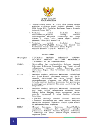 MENTERI KESEHATAN
REPUBLIK INDONESIA
2
5. Undang-Undang Nomor 36 Tahun 2014 tentang Tenaga
Kesehatan (Lembaran Negara Republik Indonesia Tahun
2014 Nomor 298, Tambahan Lembaran Negara Republik
Indonesia Nomor 5607);
6. Peraturan Menteri Kesehatan Nomor
519/Menkes/Per/III/2011 tentang Pedoman
Penyelenggaraan Pelayanan Anestesiologi dan Terapi
Intensif di Rumah Sakit (Berita Negara Republik
Indonesia Tahun 2011 Nomor 224);
7. Peraturan Menteri Kesehatan Nomor
2052/Menkes/PER/X/2011 tentang Izin Praktik dan
Pelaksanaan Praktik Kedokteran (Berita Negara
Republik Indonesia Tahun 2011 Nomor 671);
MEMUTUSKAN :
Menetapkan : KEPUTUSAN MENTERI KESEHATAN TENTANG
PEDOMAN NASIONAL PELAYANAN KEDOKTERAN
ANESTESIOLOGI DAN TERAPI INTENSIF.
KESATU : Mengesahkan dan memberlakukan Pedoman Nasional
Pelayanan Kedokteran Anestesiologi dan Terapi Intensif
sebagaimana tercantum dalam Lampiran yang
merupakan bagian tidak terpisahkan dari Keputusan
Menteri ini.
KEDUA : Pedoman Nasional Pelayanan Kedokteran Anestesiologi
dan Terapi Intensif merupakan panduan bagi dokter
spesialis anestesiologi dan terapi intensif dalam
penatalaksanaan pelayanan yang efektif dan efisien
terhadap jaminan kualitas, keamanan, dan pembiayaan
penyelenggaraan pelayanan kesehatan anestesiologi dan
terapi intensif.
KETIGA : Pedoman Nasional Pelayanan Kedokteran Anestesiologi
dan Terapi Intensif sebagaimana dimaksud dalam
Diktum Kedua dijadikan acuan penyusunan standar
prosedur operasional di setiap fasilitas pelayanan
kesehatan.
KEEMPAT : Kepatuhan terhadap Pedoman Nasional Pelayanan
Kedokteran Anestesiologi dan Terapi Intensif menjamin
pemberian pelayanan kesehatan dengan upaya terbaik
di fasilitas pelayanan kesehatan.
KELIMA : Menteri Kesehatan, Gubernur, Bupati/Walikota
melakukan pembinaan dan pengawasan terhadap
pelaksanaan Pedoman Nasional Pelayanan Kedokteran
Anestesiologi dan Terapi Intensif dengan melibatkan
organisasi profesi.
MENTERI KESEHATAN
REPUBLIK INDONESIA
 