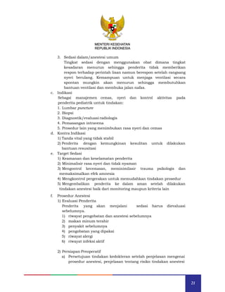 21
MENTERI KESEHATAN
REPUBLIK INDONESIA
3. Sedasi dalam/anestesi umum
Tingkat sedasi dengan menggunakan obat dimana tingkat
kesadaran menurun sehingga penderita tidak memberikan
respon terhadap perintah lisan namun berespon setelah rangsang
nyeri berulang. Kemampuan untuk menjaga ventilasi secara
spontan mungkin akan menurun sehingga membutuhkan
bantuan ventilasi dan membuka jalan nafas.
c. Indikasi
Sebagai manajemen cemas, nyeri dan kontrol aktivitas pada
penderita pediatrik untuk tindakan:
1. Lumbar puncture
2. Biopsi
3. Diagnostik/evaluasi radiologis
4. Pemasangan intravena
5. Prosedur lain yang menimbukan rasa nyeri dan cemas
d. Kontra Indikasi
1) Tanda vital yang tidak stabil
2) Penderita dengan kemungkinan kesulitan untuk dilakukan
bantuan resusitasi
e. Target Sedasi
1) Keamanan dan keselamatan penderita
2) Minimalisir rasa nyeri dan tidak nyaman
3) Mengontrol kecemasan, meminimilasir trauma psikologis dan
memaksimalkan efek amnesia
4) Mengkontrol pergerakan untuk memudahkan tindakan prosedur
5) Mengembalikan penderita ke dalam aman setelah dilakukan
tindakan anestesi baik dari monitoring maupun kriteria lain
f. Prosedur Anestesi
1) Evaluasi Penderita
Penderita yang akan menjalani sedasi harus dievaluasi
sebelumnya.
1) riwayat pengobatan dan anestesi sebelumnya
2) makan minum terahir
3) penyakit sebelumnya
4) pengobatan yang dipakai
5) riwayat alergi
6) riwayat infeksi aktif
2) Persiapan Preoperatif
a) Persetujuan tindakan kedokteran setelah penjelasan mengenai
prosedur anestesi, penjelasan tentang risiko tindakan anestesi
MENTERI KESEHATAN
REPUBLIK INDONESIA
 