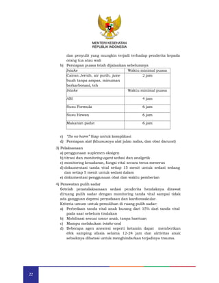 22
MENTERI KESEHATAN
REPUBLIK INDONESIA
dan penyulit yang mungkin terjadi terhadap penderita kepada
orang tua atau wali
b) Persiapan puasa telah dijalankan sebelumnya
Intake Waktu minimal puasa
Cairan Jernih, air putih, juice
buah tanpa ampas, minuman
berkarbonasi, teh
2 jam
Intake Waktu minimal puasa
ASI 4 jam
Susu Formula 6 jam
Susu Hewan 6 jam
Makanan padat 6 jam
c) “Do no harm” Siap untuk komplikasi
d) Persiapan alat (khususnya alat jalan nafas, dan obat darurat)
3) Pelaksanaan
a) penggunaan suplemen oksigen
b) titrasi dan monitoring agent sedasi dan analgetik
c) monitoring kesadaran, fungsi vital secara terus menerus
d) dokumentasi tanda vital setiap 15 menit untuk sedasi sedang
dan setiap 5 menit untuk sedasi dalam
e) dokumentasi penggunaan obat dan waktu pemberian
4) Perawatan pulih sadar
Setelah penatalaksanaan sedasi penderita hendaknya dirawat
diruang pulih sadar dengan monitoring tanda vital sampai tidak
ada gangguan depresi pernafasan dan kardiovaskular.
Kriteria umum untuk pemulihan di ruang pulih sadar:
a) Perbedaan tanda vital anak kurang dari 15% dari tanda vital
pada saat sebelum tindakan
b) Mobilisasi sesuai umur anak, tanpa bantuan
c) Mampu melakukan intake oral
d) Beberapa agen anestesi seperti ketamin dapat memberikan
efek samping afasia selama 12-24 jam dan aktivitas anak
sebaiknya dibatasi untuk menghindarkan terjadinya trauma.
MENTERI KESEHATAN
REPUBLIK INDONESIA
 