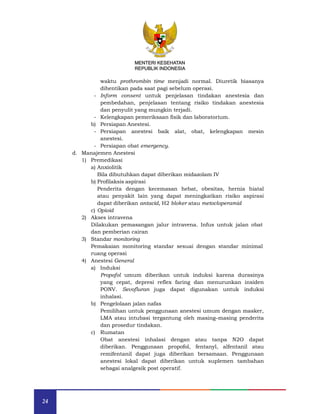 24
MENTERI KESEHATAN
REPUBLIK INDONESIA
waktu prothrombin time menjadi normal. Diuretik biasanya
dihentikan pada saat pagi sebelum operasi.
- Inform consent untuk penjelasan tindakan anestesia dan
pembedahan, penjelasan tentang risiko tindakan anestesia
dan penyulit yang mungkin terjadi.
- Kelengkapan pemeriksaan fisik dan laboratorium.
b) Persiapan Anestesi.
- Persiapan anestesi baik alat, obat, kelengkapan mesin
anestesi.
- Persiapan obat emergency.
d. Manajemen Anestesi
1) Premedikasi
a) Anxiolitik
Bila dibutuhkan dapat diberikan midazolam IV
b) Profilaksis aspirasi
Penderita dengan kecemasan hebat, obesitas, hernia hiatal
atau penyakit lain yang dapat meningkatkan risiko aspirasi
dapat diberikan antacid, H2 bloker atau metocloperamid
c) Opioid
2) Akses intravena
Dilakukan pemasangan jalur intravena. Infus untuk jalan obat
dan pemberian cairan
3) Standar monitoring
Pemakaian monitoring standar sesuai dengan standar minimal
ruang operasi
4) Anestesi General
a) Induksi
Propofol umum diberikan untuk induksi karena durasinya
yang cepat, depresi reflex faring dan menurunkan insiden
PONV. Sevofluran juga dapat digunakan untuk induksi
inhalasi.
b) Pengelolaan jalan nafas
Pemilihan untuk penggunaan anestesi umum dengan masker,
LMA atau intubasi tergantung oleh masing–masing penderita
dan prosedur tindakan.
c) Rumatan
Obat anestesi inhalasi dengan atau tanpa N2O dapat
diberikan. Penggunaan propofol, fentanyl, alfentanil atau
remifentanil dapat juga diberikan bersamaan. Penggunaan
anestesi lokal dapat diberikan untuk suplemen tambahan
sebagai analgesik post operatif.
MENTERI KESEHATAN
REPUBLIK INDONESIA
 