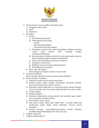 27
MENTERI KESEHATAN
REPUBLIK INDONESIA
d. Permasalahan yang mungkin ada pada pasien
1) Gangguan jalan nafas
2) Nyeri
3) Hipotermi
e. Persiapan
1) Pasien:
a) Pemeriksaan prabedah
b) Pemeriksaan penunjang:
- DL,FH
- ECG bila ada indikasi
- Thorak foto bila ada indikasi
c) Penjelasan rencana dan resiko komplikasi tindakan anestesi
umum pada operasi bibir sumbing dengan
intubasiendotrakheal.
d) Ijin pesetujuan tindakan anestesi umum pada pasien operasi
bibir sumbing dengan intubasi endotrakheal
e) Puasa sesuai panduan puasa pra anestesia
f) Menjamin infus lancar
g) Medikasi sesuai penyakit penyerta pasien
h) Premedikasi pra anestesi
2) Obat, alat, dan dokter
Sama dengan persiapan anestesi umum anak
f. Prosedur Tindakan
Sesuai dengan prosedur anestesi umum pada pediatrik
g. Pasca Prosedur Tindakan
1) Observasi tanda vital di kamar pemulihan
2) Selama masih dalam kondisi terintubasi, penderita diawasi
ketat oleh perawat atau dokter anestesi
3) Ekstubasi dapat dilakukan di ruang pemulihan disertai dengan
seluruh alat dan obat resusitasi yang memadai serta alat suction
4) Terapi oksigen
5) Berika analgesia
6) Pendertita diposisikan miring (stable side position) agar sekret
atau sisa darah mengalir keluar
7) Pertahankan suhu tubuh
8) Bila pasien sudah sadar baik, tidak mual – muntah, tidak ada
perdarahan maka dapat mulai diberikan minum secara
bertahap.
9) Selama diruang premedikasi/pemulihan setelah ektubasi
penderita dapat didampingi oleh orang tua nya
h. Tingkat evidens IV
i. Tingkat rekomendasi: A
MENTERI KESEHATAN
REPUBLIK INDONESIA
 