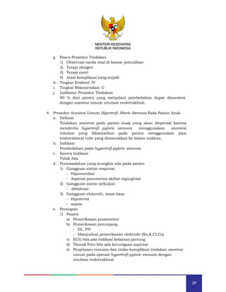 29
MENTERI KESEHATAN
REPUBLIK INDONESIA
g. Pasca Prosedur Tindakan
1) Observasi tanda vital di kamar pemulihan
2) Terapi oksigen
3) Terapi nyeri
4) Atasi komplikasi yang terjadi
h. Tingkat Evidens: IV
i. Tingkat Rekomendasi: C
j. Indikator Prosedur Tindakan
90 % dari pasien yang menjalani pembedahan dapat dianestesi
dengan anestesi umum intubasi endotrakheal.
4. Prosedur Anestesi Umum Hipertrofi Piloric Stenosis Pada Pasien Anak
a. Definisi
Tindakan anestesi pada pasien anak yang akan dioperasi karena
menderita hypertrofi pyloric stenosis menggunakan anestesi
inhalasi yang dihantarkan pada pasien menggunakan pipa
endotrakheal tube yang dimasukkan ke dalam trakhea.
b. Indikasi
Pembedahan pada hypertrofi pyloric stenosis.
c. Kontra Indikasi
Tidak Ada
d. Permasalahan yang mungkin ada pada pasien
1) Gangguan sistim respirasi:
- Hipoventilasi
- Aspirasi pneumonia akibat regurgitasi
2) Gangguan sistim sirkulasi:
- dehidrasi
3) Gangguan elektrolit, asam basa
- Hipotermi
- sepsis
e. Persiapan
1) Pasien
a) Pemeriksaan praanestesi
b) Pemeriksaan penunjang
- DL, FH
- Dianjurkan pemeriksaan elektrolit (Na,K,Cl,Ca)
c) ECG bila ada indikasi kelainan jantung
d) Thorak Foto bila ada kecurigaan aspirasi
e) Penjelasan rencana dan risiko komplikasi tindakan anestesi
umum pada operasi hypertrofi pyloric stenosis dengan
intubasi endotrakheal
MENTERI KESEHATAN
REPUBLIK INDONESIA
 
