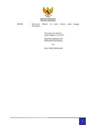 3
MENTERI KESEHATAN
REPUBLIK INDONESIA
KELIMA : Keputusan Menteri ini mulai berlaku pada tanggal
ditetapkan.
Ditetapkan di Jakarta
pada tanggal 6 Juli 2015
MENTERI KESEHATAN
REPUBLIK INDONESIA,
ttd
NILA FARID MOELOEK
MENTERI KESEHATAN
REPUBLIK INDONESIA
 