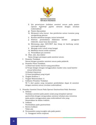 30
MENTERI KESEHATAN
REPUBLIK INDONESIA
f) Ijin persetujuan tindakan anestesi umum pada pasien
operasi hypertrofi pyloric stenosis dengan intubasi
endotrakheal
g) Pasien dipuasakan
h) Menjamin infus lancar dan pemberian cairan rumatan yang
mengandung glucose
i) Koreksi dehidrasi dengan cairan kristaloid
j) Sebelum pembedahan dilakukan koreksi gangguan
elektrolit, asam basa dan anemia
k) Memasang pipa OGT/NGT dan hisap isi lambung untuk
mencegah aspirasi
l) Menjaga suhu tubuh tetap hangat
m) Medikasi sesuai resiko anestesi
n) Premedikasi pra anestesi
2) Obat, alat, dan dokter
Sama dengan persiapan pada anestesi umum.
f. Prosedur Tindakan
Sesuai dengan prosedur anestesi umum pada pediatrik
g. Prosedur Pasca Tindakan
1) Observasi tanda vital di ruang pemulihan
2) Terapi oksigen dengan menggunakan masker atau nasal kateter
sesuai kebutuhan
3) Hindari hipotermi
4) Atasi komplikasi yang terjadi
h. Tingkat Evidens: I
i. Tingkat Rekomendasi: A
j. Indikator Prosedur Tindakan
90 % dari pasien yang menjalani pembedahan dapat di anestesi
dengan anestesi umum intubasi endotrakheal
5. Prosedur Anestesi Umum Pada Operasi Gastroschisis Pada Neonatus
a. Definisi
Tindakan anestesi pada pasien anak yang menjalani operasi
gastrochisis dengan mengunakan anestesi inhalasi atau intravena
pada pasien menggunakan pipa endotrakheal tube yang
dimasukkan ke dalam trakhea.
b. Indikasi
Pembedahan pada gastroschisis
c. Kontra Indikasi
Tidak ada
d. Permasalahn yang mungkin ada pada pasien
1) Gangguan sistim respirasi
MENTERI KESEHATAN
REPUBLIK INDONESIA
 