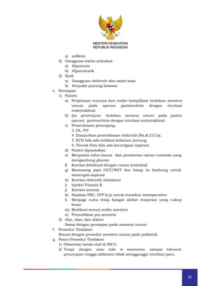 31
MENTERI KESEHATAN
REPUBLIK INDONESIA
a) asfiksis
2) Gangguan sistim sirkulasi:
a) Hipotermi
b) Hipovolemik
3) Syok
a) Gangguan elektrolit dan asam basa
b) Penyakit jantung bawaan
e. Persiapan
1) Pasien:
a) Penjelasan rencana dan resiko komplikasi tindakan anestesi
umum pada operasi gastroschisis dengan intubasi
endotrakheal.
b) Ijin persetujuan tindakan anestesi umum pada pasien
operasi gastroschisis dengan intubasi endotrakheal.
c) Pemeriksaan penunjang:
3. DL, FH
4. Dianjurkan pemeriksaan elektrolit (Na,K,Cl,Ca),
5. ECG bila ada indikasi kelainan jantung
6. Thorak Foto bila ada kecurigaan aspirasi
d) Pasien dipuasakan.
e) Menjamin infus lancar dan pemberian cairan rumatan yang
mengandung glucose
f) Koreksi dehidrasi dengan cairan kristaloid
g) Memasang pipa OGT/NGT dan hisap isi lambung untuk
mencegah aspirasi
h) Koreksi elektrolit imbalance
i) Injeksi Vitamin K
j) Koreksi anemia
k) Siapkan PRC, FFP k/p untuk transfusi intraoperative
l) Menjaga suhu tetap hangat akibat evaporasi yang cukup
besar
m) Medikasi sesuai resiko anestesi.
n) Premedikasi pra anestesi
2) Alat, obat, dan dokter
Sama dengan persiapan pada anestesi umum
f. Prosedur Tindakan
Sesuai dengan prosedur anestesi umum pada pediatrik
g. Pasca Prosedur Tindakan
1) Observasi tanda vital di NICU.
2) Terapi oksigen atau tube in sementara sampai toleransi
penutupan rongga abdomen tidak mengganggu ventilasi paru.
MENTERI KESEHATAN
REPUBLIK INDONESIA
 
