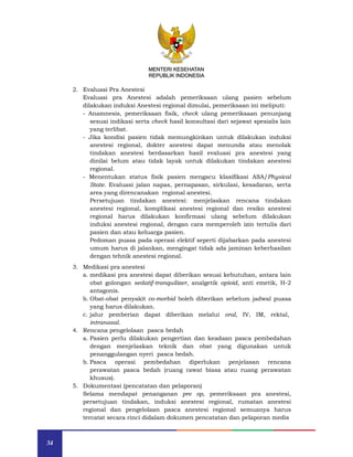 34
MENTERI KESEHATAN
REPUBLIK INDONESIA
2. Evaluasi Pra Anestesi
Evaluasi pra Anestesi adalah pemeriksaan ulang pasien sebelum
dilakukan induksi Anestesi regional dimulai, pemeriksaan ini meliputi:
- Anamnesis, pemeriksaan fisik, check ulang pemeriksaan penunjang
sesuai indikasi serta check hasil konsultasi dari sejawat spesialis lain
yang terlibat.
- Jika kondisi pasien tidak memungkinkan untuk dilakukan induksi
anestesi regional, dokter anestesi dapat menunda atau menolak
tindakan anestesi berdasarkan hasil evaluasi pra anestesi yang
dinilai belum atau tidak layak untuk dilakukan tindakan anestesi
regional.
- Menentukan status fisik pasien mengacu klasifikasi ASA/Physical
State. Evaluasi jalan napas, pernapasan, sirkulasi, kesadaran, serta
area yang direncanakan regional anestesi.
Persetujuan tindakan anestesi: menjelaskan rencana tindakan
anestesi regional, komplikasi anestesi regional dan resiko anestesi
regional harus dilakukan konfirmasi ulang sebelum dilakukan
induksi anestesi regional, dengan cara memperoleh izin tertulis dari
pasien dan atau keluarga pasien.
Pedoman puasa pada operasi elektif seperti dijabarkan pada anestesi
umum harus di jalankan, mengingat tidak ada jaminan keberhasilan
dengan tehnik anestesi regional.
3. Medikasi pra anestesi
a. medikasi pra anestesi dapat diberikan sesuai kebutuhan, antara lain
obat golongan sedatif-tranquilizer, analgetik opioid, anti emetik, H-2
antagonis.
b. Obat-obat penyakit co-morbid boleh diberikan sebelum jadwal puasa
yang harus dilakukan.
c. jalur pemberian dapat diberikan melalui oral, IV, IM, rektal,
intranasal.
4. Rencana pengelolaan pasca bedah
a. Pasien perlu dilakukan pengertian dan keadaan pasca pembedahan
dengan menjelaskan teknik dan obat yang digunakan untuk
penanggulangan nyeri pasca bedah.
b. Pasca operasi pembedahan diperlukan penjelasan rencana
perawatan pasca bedah (ruang rawat biasa atau ruang perawatan
khusus).
5. Dokumentasi (pencatatan dan pelaporan)
Selama mendapat penanganan pre op, pemeriksaan pra anestesi,
persetujuan tindakan, induksi anestesi regional, rumatan anestesi
regional dan pengelolaan pasca anestesi regional semuanya harus
tercatat secara rinci didalam dokumen pencatatan dan pelaporan medis
MENTERI KESEHATAN
REPUBLIK INDONESIA
 