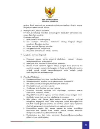 35
MENTERI KESEHATAN
REPUBLIK INDONESIA
pasien. Hasil evaluasi pra anestesia didokumentasikan/dicatat secara
lengkap di rekam medik pasien.
6. Persiapan Alat, Mesin dan Obat.
Sebelum melakukan tindakan anestesi perlu dilakukan persiapan alat,
mesin dan obat anestesi.
Persiapan meliputi:
a. obat anestesi dan emergency.
b. Alat anestesi: stetoskop, instrument airway lengkap dengan
sungkup, flashlight, suction.
c. Mesin anestesi dan gas anestesi.
d.
e.
Alat pemantauan fungsi vital.
Dokumen pemantauan selama operasi.
7. Langkah Anestesi Regional
a. Persiapan pasien untuk anestesi dilakukan sesuai dengan
pedoman evaluasi pra anestesi.
b. Persiapan alat, mesin dan obat sesuai pedoman
c. Pilihan teknik anestesi regional sesuai dengan hasil evaluasi pra
anestesi, dengan mempertimbangkan: terbaik untuk kondisi pasien,
terbaik untuk tehnik pembedahannya serta terbaik untuk
keterampilan dokter anestesinya.
8. Prosedur Tindakan:
a. Pemasangan jalur intravena yang berfungsi baik
b. Pemasangan alat monitor untuk pemantauan fungsi vital
c. Pre medikasi sesuai dengan pedoman pre medikasi
d. Penatalaksanaan anestesi regional
e. Test fungsi keberhasilan anestesi regional
f. Rumatan anestesi regional bila digunakan contineus sesuai
kebutuhan memakai cateter
g. Pengakhiran anestesi regional anestesi adalah sesuai dengan onset
dari bekerjanya obat anestesi lokal yang di gunakan.
h. Bila dalam test fungsi keberhasilan dari anestesi regional
mengalami kegagalan atau tidak sempurna, maka dimungkin kan
berubah tehnik pilihan anestesi ke anestesi umum atau suplemen
obat lain yang dapat menambah potensi regional anestesi.
i. Pemindahan pasien dari kamar operasi ke ruang pemulihan
dilakukan bila operasi telah selesai semua kondisi ventilasi-
oksigenasi adekuat dan hemodinamik stabil.
j. Pemantauan pre dan intra anestesia dicatat/didokumentasikan
dalam rekam medik pasien.
MENTERI KESEHATAN
REPUBLIK INDONESIA
 