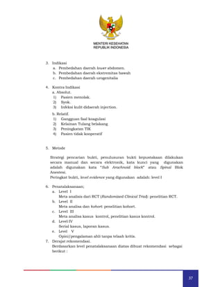 37
MENTERI KESEHATAN
REPUBLIK INDONESIA
3. Indikasi
a. Pembedahan daerah lower abdomen.
b. Pembedahan daerah ekstremitas bawah
c. Pembedahan daerah urogenitalia
4. Kontra Indikasi
a. Absolut.
1) Pasien menolak.
2) Syok.
3) Infeksi kulit didaerah injection.
b. Relatif.
1) Gangguan faal koagulasi
2) Kelainan Tulang belakang
3) Peningkatan TIK
4) Pasien tidak kooperatif
5. Metode
Strategi pencarian bukti, penulusuran bukti kepustakaan dilakukan
secara manual dan secara elektronik, kata kunci yang digunakan
adalah digunakan kata “Sub Arachnoid block” atau Spinal Blok
Anestesi.
Peringkat bukti, level evidence yang digunakan adalah: level I
6. Penatalaksanaan;
a. Level I
Meta analisis dari RCT (Randomized Clinical Trial): penelitian RCT.
b. Level II
Meta analisa dan kohort: penelitian kohort.
c. Level III
Meta analisa kasus kontrol, penelitian kasus kontrol.
d. Level IV
Serial kasus, laporan kasus.
e. Level V
Opini/pengalaman ahli tanpa telaah kritis.
7. Derajat rekomendasi.
Berdasarkan level penatalaksanaan diatas dibuat rekomendasi sebagai
berikut :
MENTERI KESEHATAN
REPUBLIK INDONESIA
 