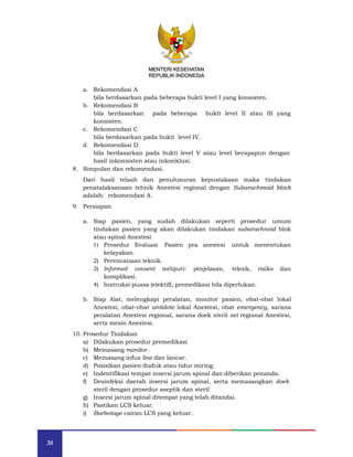 38
MENTERI KESEHATAN
REPUBLIK INDONESIA
a. Rekomendasi A
bila berdasarkan pada beberapa bukti level I yang konsisten.
b. Rekomendasi B
bila berdasarkan pada beberapa bukti level II atau III yang
konsisten.
c. Rekomendasi C
bila berdasarkan pada bukti level IV.
d. Rekomendasi D
bila berdasarkan pada bukti level V atau level berapapun dengan
hasil inkonsisten atau inkonklusi.
8. Simpulan dan rekomendasi.
Dari hasil telaah dan penulusuran kepustakaan maka tindakan
penatalaksanaan tehnik Anestesi regional dengan Subarachmoid block
adalah: rekomendasi A.
9. Persiapan
a. Siap pasien, yang sudah dilakukan seperti prosedur umum
tindakan pasien yang akan dilakukan tindakan subarachnoid blok
atau spinal Anestesi
1) Prosedur Evaluasi Pasien pra anestesi untuk menentukan
kelayakan.
2) Perencanaan teknik.
3) Informed consent meliputi: penjelasan, teknik, risiko dan
komplikasi.
4) Instruksi puasa (elektif), premedikasi bila diperlukan.
b. Siap Alat, melengkapi peralatan, monitor pasien, obat-obat lokal
Anestesi, obat-obat antidote lokal Anestesi, obat emergency, sarana
peralatan Anestesi regional, sarana doek steril set regional Anestesi,
serta mesin Anestesi.
10. Prosedur Tindakan
a) Dilakukan prosedur premedikasi
b) Memasang monitor .
c) Memasang infus line dan lancar.
d) Posisikan pasien duduk atau tidur miring.
e) Indentifikasi tempat insersi jarum spinal dan diberikan penanda.
f) Desinfeksi daerah insersi jarum spinal, serta memasangkan doek
steril dengan prosedur aseptik dan steril
g) Insersi jarum spinal ditempat yang telah ditandai.
h) Pastikan LCS keluar.
i) Barbotage cairan LCS yang keluar.
MENTERI KESEHATAN
REPUBLIK INDONESIA
 
