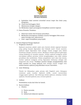 39
MENTERI KESEHATAN
REPUBLIK INDONESIA
j) Injeksikan lokal anestesi intratekal sesuai target dan dosis yang
diinginkan.
k) Check level ketinggian block.
l) Maintenance dengan oksigen .
m) Melakukan segera penanganan komplikasi anestesi regional.
11. Pasca Prosedur Tindakan:
a. Observasi tanda vital di kamar pemulihan.
b. Melakukan penanganan tindakan monitor ketinggian blok sesuai
skala bromage atau alderretscore
c. Atasi segera komplikasi yang terjadi.
C. Anestesi Regional Dengan Epidural
1. Ringkasan eksekutif
Epidural anestesia adalah salah satu bentuk tehnik regional Anestesi
yang paling banyak digunakan dari blokade saraf. Untuk anestesi,
epidural dapat digunakan baik sebagai teknik tunggal atau dalam
kombinasi dengan anestesi umum. Meskipun teknik epidural gabungan
tulang belakang ini semakin populer, lumbar epidural analgesia masih
merupakan pilihan pertama untuk menghilangkan rasa sakit selama
persalinan dan melahirkan. Dalam pengobatan nyeri akut dan kronis,
lumbar epidural analgesia sering digunakan keduanya sebagai alat
diagnostik dan terapi. Tindakan anestesi dengan menginjeksikan obat
lokal anestesi ke ruang epidural baik sebagai tehnik tunggal atau
melalui kateter epidural yang diberikan secara intermitten.
2. Latar Belakang
Teknik ini didasarkan pada prinsip oleh Dogliotti yaitu hilangnya
resistensi pada Lumbar Epidural (LOR), untuk menentukan
rongga/space epidural. Ada beberapa teknik epidural, misalnya lumbar
epidural, thorakal epidural, atau cervical epidural.
3. Indikasi
Pembedahan mulai dari leher ke bawah.
4. Kontra Indikasi
a. Absolut.
1) Pasien menolak.
2) Syok.
3) Infeksi kulit didaerah injection.
MENTERI KESEHATAN
REPUBLIK INDONESIA
 