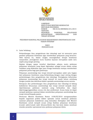 4
MENTERI KESEHATAN
REPUBLIK INDONESIA
MENTERI KESEHATAN
REPUBLIK INDONESIA
LAMPIRAN
KEPUTUSAN MENTERI KESEHATAN
REPUBLIK INDONESIA
NOMOR HK.02.02/MENKES/251/2015
TENTANG
PEDOMAN NASIONAL PELAYANAN
KEDOKTERAN ANESTESIOLOGI DAN
TERAPI INTENSIF
PEDOMAN NASIONAL PELAYANAN KEDOKTERAN ANESTESIOLOGI DAN
TERAPI INTENSIF
BAB I
PENDAHULUAN
A. Latar belakang
Perkembangan ilmu pengetahuan dan teknologi saat ini menuntut para
pemberi pelayanan kesehatan agar memberikan pelayanan yang bermutu.
Oleh karena itu, dalam rangka meningkatkan derajat kesehatan
masyarakat, peningkatan mutu kualitas layanan merupakan salah satu
aspek yang sangat penting.
Sejalan dengan upaya tersebut diperlukan adanya suatu pedoman
pelayanan kesehatan yang dapat digunakan sebagai acuan dalam setiap
tindakan yang dilakukan agar para tenaga kesehatan mampu memberikan
pelayanan prima bagi para pasiennya.
Pelayanan anestesiologi dan terapi intensif merupakan salah satu bagian
dari pelayanan kesehatan yang berkembang dengan cepat seiring dengan
perkembangan ilmu pengetahuan dan teknologi. Peningkatan kebutuhan
pelayanan anestesiologi dan terapi intensif ini masih belum seimbang
dengan jumlah dan distribusi dokter spesialis anestesiologi secara merata.
Kemajuan dan perkembangan ilmu pengetahuan dan teknologi di bidang
kedokteran khususnya anestesiologi dan terapi intensif menjadi dasar
diperlukannya pedoman nasional yang berkualitas dan dapat
dipertanggungjawabkan secara etis dan profesional. Acuan kerja ini dapat
menjadi pedoman nasional dalam memberikan pelayanan anestesiologi dan
terapi intensif kepada pasien.
Peraturan Menteri Kesehatan Nomor 1438/IX/2010 mengamanatkan
kepada organisasi profesi dokter spesialis untuk membuat pedoman
nasional pelayanan kedokteran yang kemudian ditetapkan oleh Menteri
Kesehatan untuk menjadi acuan setiap fasilitas pelayanan kesehatan
(rumah sakit/rumah sakit khusus/klinik dan lain-lain) dalam membuat
standar prosedur operasional atau pedoman pelayanan klinis.
 