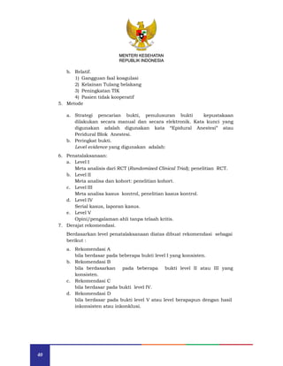 40
MENTERI KESEHATAN
REPUBLIK INDONESIA
b. Relatif.
1) Gangguan faal koagulasi
2) Kelainan Tulang belakang
3) Peningkatan TIK
4) Pasien tidak kooperatif
5. Metode
a. Strategi pencarian bukti, penulusuran bukti kepustakaan
dilakukan secara manual dan secara elektronik. Kata kunci yang
digunakan adalah digunakan kata “Epidural Anestesi” atau
Peridural Blok Anestesi.
b. Peringkat bukti.
Level evidence yang digunakan adalah:
6. Penatalaksanaan:
a. Level I
Meta analisis dari RCT (Randomized Clinical Trial); penelitian RCT.
b. Level II
Meta analisa dan kohort: penelitian kohort.
c. Level III
Meta analisa kasus kontrol, penelitian kasus kontrol.
d. Level IV
Serial kasus, laporan kasus.
e. Level V
Opini/pengalaman ahli tanpa telaah kritis.
7. Derajat rekomendasi.
Berdasarkan level penatalaksanaan diatas dibuat rekomendasi sebagai
berikut :
a. Rekomendasi A
bila berdasar pada beberapa bukti level I yang konsisten.
b. Rekomendasi B
bila berdasarkan pada beberapa bukti level II atau III yang
konsisten.
c. Rekomendasi C
bila berdasar pada bukti level IV.
d. Rekomendasi D
bila berdasar pada bukti level V atau level berapapun dengan hasil
inkonsisten atau inkonklusi.
MENTERI KESEHATAN
REPUBLIK INDONESIA
 