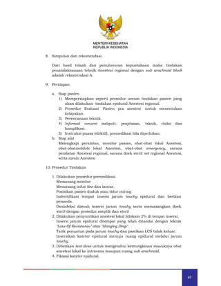 41
MENTERI KESEHATAN
REPUBLIK INDONESIA
8. Simpulan dan rekomendasi.
Dari hasil telaah dan penulusuran kepustakaan maka tindakan
penatalaksanaan tehnik Anestesi regional dengan sub arachnoid block
adalah rekomendasi A.
9. Persiapan
a. Siap pasien
1) Mempersiapkan seperti prosedur umum tindakan pasien yang
akan dilakukan tindakan epidural Anestesi regional.
2) Prosedur Evaluasi Pasien pra anestesi untuk menentukan
kelayakan.
3) Perencanaan teknik.
4) Informed consent meliputi: penjelasan, teknik, risiko dan
komplikasi.
5) Instruksi puasa (elektif), premedikasi bila diperlukan.
b. Siap alat
Melengkapi peralatan, monitor pasien, obat-obat lokal Anestesi,
obat-obatantidote lokal Anestesi, obat-obat emergency, sarana
peralatan Anestesi regional, sarana doek steril set regional Anestesi,
serta mesin Anestesi
10. Prosedur Tindakan
1. Dilakukan prosedur premedikasi.
Memasang monitor
Memasang infus line dan lancar.
Posisikan pasien duduk atau tidur miring.
Indentifikasi tempat insersi jarum touchy epidural dan berikan
penanda.
Desinfeksi daerah insersi jarum touchy serta memasangkan doek
steril dengan prosedur aseptik dan steril
2. Dilakukan penyuntikan anestesi lokal lidokain 2% di tempat insersi.
Insersi jarum epidural ditempat yang telah ditandai dengan teknik
‘Loss Of Resistance’ atau ‘Hanging Drop’.
Tarik penuntun pada jarum touchy dan pastikan LCS tidak keluar.
Insersikan kateter epidural menuju ruang epidural melalui jarum
touchy.
3. Diberikan test dose untuk mengetahui kemungkinan masuknya obat
anestesi lokal ke intravena maupun ruang sub arachnoid.
4. Fiksasi kateter epidural.
MENTERI KESEHATAN
REPUBLIK INDONESIA
 