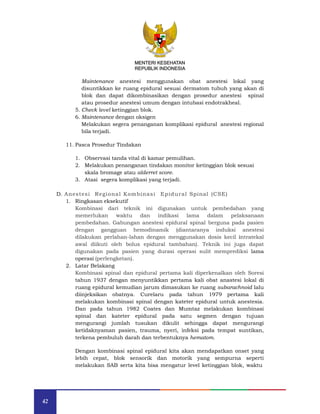42
MENTERI KESEHATAN
REPUBLIK INDONESIA
Maintenance anestesi menggunakan obat anestesi lokal yang
disuntikkan ke ruang epidural sesuai dermatom tubuh yang akan di
blok dan dapat dikombinasikan dengan prosedur anestesi spinal
atau prosedur anestesi umum dengan intubasi endotrakheal.
5. Check level ketinggian blok.
6. Maintenance dengan oksigen
Melakukan segera penanganan komplikasi epidural anestesi regional
bila terjadi.
11. Pasca Prosedur Tindakan
1. Observasi tanda vital di kamar pemulihan.
2. Melakukan penanganan tindakan monitor ketinggian blok sesuai
skala bromage atau alderret score.
3. Atasi segera komplikasi yang terjadi.
D. Anestesi Regional Kombinasi Epidural Spinal (CSE)
1. Ringkasan eksekutif
Kombinasi dari teknik ini digunakan untuk pembedahan yang
memerlukan waktu dan indikasi lama dalam pelaksanaan
pembedahan. Gabungan anestesi epidural spinal berguna pada pasien
dengan gangguan hemodinamik (diantaranya induksi anestesi
dilakukan perlahan-lahan dengan menggunakan dosis kecil intratekal
awal diikuti oleh bolus epidural tambahan). Teknik ini juga dapat
digunakan pada pasien yang durasi operasi sulit memprediksi lama
operasi (perlengketan).
2. Latar Belakang
Kombinasi spinal dan epidural pertama kali diperkenalkan oleh Soresi
tahun 1937 dengan menyuntikkan pertama kali obat anastesi lokal di
ruang epidural kemudian jarum dimasukan ke ruang subarachnoid lalu
diinjeksikan obatnya. Curelaru pada tahun 1979 pertama kali
melakukan kombinasi spinal dengan kateter epidural untuk anestesia.
Dan pada tahun 1982 Coates dan Mumtaz melakukan kombinasi
spinal dan kateter epidural pada satu segmen dengan tujuan
mengurangi jumlah tusukan dikulit sehingga dapat mengurangi
ketidaknyaman pasien, trauma, nyeri, infeksi pada tempat suntikan,
terkena pembuluh darah dan terbentuknya hematom.
Dengan kombinasi spinal epidural kita akan mendapatkan onset yang
lebih cepat, blok sensorik dan motorik yang sempurna seperti
melakukan SAB serta kita bisa mengatur level ketinggian blok, waktu
MENTERI KESEHATAN
REPUBLIK INDONESIA
 