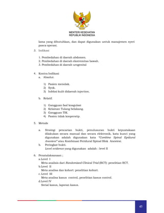 43
MENTERI KESEHATAN
REPUBLIK INDONESIA
lama yang dibutuhkan, dan dapat digunakan untuk manajemen nyeri
pasca operasi.
3. Indikasi
1. Pembedahan di daerah abdomen.
2. Pembedahan di daerah ekstremitas bawah.
3. Pembedahan di daerah urogenital
4. Kontra Indikasi
a. Absolut.
1) Pasien menolak.
2) Syok.
3) Infeksi kulit didaerah injection.
b. Relatif.
1) Gangguan faal koagulasi
2) Kelainan Tulang belakang.
3) Gangguan TIK.
4) Pasien tidak kooperatip.
5. Metode
a. Strategi pencarian bukti, penulusuran bukti kepustakaan
dilakukan secara manual dan secara elektronik, kata kunci yang
digunakan adalah digunakan kata “Combine Spinal Epidural
Anestesi” atau Kombinasi Peridural Spinal Blok Anestesi.
b. Peringkat bukti.
Level evidence yang digunakan adalah : level II
6. Penatalaksanaan ;
a.Level I
Meta analisis dari Randomized Clinical Trial (RCT): penelitian RCT.
b.Level II
Meta analisa dan kohort: penelitian kohort.
c.Level III
Meta analisa kasus control, penelitian kasus control.
d.Level IV
Serial kasus, laporan kasus.
MENTERI KESEHATAN
REPUBLIK INDONESIA
 