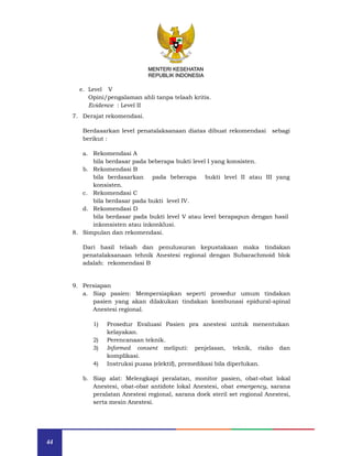 44
MENTERI KESEHATAN
REPUBLIK INDONESIA
e. Level V
Opini/pengalaman ahli tanpa telaah kritis.
Evidence : Level II
7. Derajat rekomendasi.
Berdasarkan level penatalaksanaan diatas dibuat rekomendasi sebagi
berikut :
a. Rekomendasi A
bila berdasar pada beberapa bukti level I yang konsisten.
b. Rekomendasi B
bila berdasarkan pada beberapa bukti level II atau III yang
konsisten.
c. Rekomendasi C
bila berdasar pada bukti level IV.
d. Rekomendasi D
bila berdasar pada bukti level V atau level berapapun dengan hasil
inkonsisten atau inkonklusi.
8. Simpulan dan rekomendasi.
Dari hasil telaah dan penulusuran kepustakaan maka tindakan
penatalaksanaan tehnik Anestesi regional dengan Subarachmoid blok
adalah: rekomendasi B
9. Persiapan
a. Siap pasien: Mempersiapkan seperti prosedur umum tindakan
pasien yang akan dilakukan tindakan kombunasi epidural-spinal
Anestesi regional.
1) Prosedur Evaluasi Pasien pra anestesi untuk menentukan
kelayakan.
2) Perencanaan teknik.
3) Informed consent meliputi: penjelasan, teknik, risiko dan
komplikasi.
4) Instruksi puasa (elektif), premedikasi bila diperlukan.
b. Siap alat: Melengkapi peralatan, monitor pasien, obat-obat lokal
Anestesi, obat-obat antidote lokal Anestesi, obat emergency, sarana
peralatan Anestesi regional, sarana doek steril set regional Anestesi,
serta mesin Anestesi.
MENTERI KESEHATAN
REPUBLIK INDONESIA
 