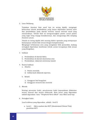 46
MENTERI KESEHATAN
REPUBLIK INDONESIA
2. Latar Belakang
Tindakan Anestesi blok saraf tepi ini sering dipilih, mengingat
kebutuhan tehnik pembedahan yang hanya diperlukan kontrol nyeri
dan pembedahan pada daerah tertentu sesuai inervasi saraf yang
mensarafinya. Tehnik blok ini menguntungkan pasien untuk pasien
yang ingin tetap terjaga kesadarannya, dan mengurangi efek samping
Anestesi umum.
Teknik ini sering dipilih oleh seorang dokter spesialis yang mempunyai
kamampuan tehnik blok sesuai dengan kompetensinya.
Mengingat terbatasnya area yang mengalami blok persarafan, kadang
seringkali diperlukan kombinasi tehnik untuk tercapainya blok sesuai
yang diinginkan.
3. Indikasi
a. Pembedahan di daerah Bahu
b. Pembedahan di daerah ekstrimitas atas
c. Pembedahan didaerah extremitas bawah
4. Kontra Indikasi
a. Absolut.
1) Pasien menolak.
2) Infeksi kulit didaerah injection.
b. Relatif.
1) Gangguan faal koagulasi.
2) Gangguan sensoris dan motoriik
5. Metode
Strategi pencarian bukti, penulusuran bukti kepustakaan dilakukan
secara manual dan secara elektronik. Kata kunci yang digunakan
adalah digunakan kata “Peripheral Nerve Block” atau Blok saraf tepi.
6. Peringkat bukti.
Level evidence yang digunakan adalah : level II
a. Level I : Meta analisis dari RCT (Randomized Clinical Trial):
penelitian RCT.
MENTERI KESEHATAN
REPUBLIK INDONESIA
 