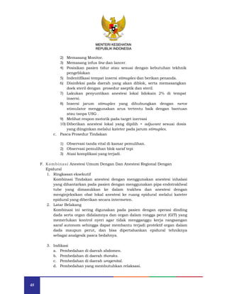 48
MENTERI KESEHATAN
REPUBLIK INDONESIA
2) Memasang Monitor.
3) Memasang infus line dan lancer.
4) Posisikan pasien tidur atau sesuai dengan kebutuhan tekhnik
pengeblokan
5) Indentifikasi tempat insersi stimuplex dan berikan penanda.
6) Disinfeksi pada daerah yang akan diblok, serta memasangkan
doek steril dengan prosedur aseptik dan steril.
7) Lakukan penyuntikan anestesi lokal lidokain 2% di tempat
insersi.
8) Insersi jarum stimuplex yang dihubungkan dengan nerve
stimulator menggunakan arus tertentu baik dengan bantuan
atau tanpa USG .
9) Melihat respon motorik pada target inervasi
10) Diberikan anestesi lokal yang dipilih + adjuvant sesuai dosis
yang diinginkan melalui kateter pada jarum stimuplex.
c. Pasca Prosedur Tindakan
1) Observasi tanda vital di kamar pemulihan.
2) Observasi pemulihan blok saraf tepi
3) Atasi komplikasi yang terjadi.
F. Kombinasi Anestesi Umum Dengan Dan Anestesi Regional Dengan
Epidural
1. Ringkasan eksekutif
Kombinasi Tindakan anestesi dengan menggunakan anestesi inhalasi
yang dihantarkan pada pasien dengan menggunakan pipa endotrakheal
tube yang dimasukkan ke dalam trakhea dan anestesi dengan
menginjeksikan obat lokal anestesi ke ruang epidural melalui kateter
epidural yang diberikan secara intermeten.
2. Latar Belakang
Kombinasi ini sering digunakan pada pasien dengan operasi dinding
dada serta organ didalamnya dan organ dalam rongga perut (GIT) yang
memerlukan kontrol nyeri agar tidak mengganggu kerja rangsangan
saraf autonom sehingga dapat membantu terjadi protektif organ dalam
dada maupun perut, dan bisa dipertahankan epidural tehniknya
sebagai analgesik pasca bedahnya.
3. Indikasi
a. Pembedahan di daerah abdomen.
b. Pembedahan di daerah thoraks.
c. Pembedahan di daerah urogenital.
d. Pembedahan yang membutuhkan relaksasi.
MENTERI KESEHATAN
REPUBLIK INDONESIA
 