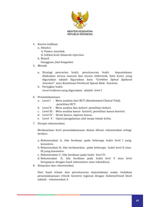 49
MENTERI KESEHATAN
REPUBLIK INDONESIA
4. Kontra Indikasi
a. Absolut.
1) Pasien menolak.
2) Infeksi kulit didaerah injection.
b. Relatif.
Gangguan faal koagulasi.
5. Metode
a. Strategi pencarian bukti, penulusuran bukti kepustakaan
dilakukan secara manual dan secara elektronik, kata kunci yang
digunakan adalah digunakan kata “Combine Spinal Epidural
Anestesi” atau Kombinasi Peridural Spinal Blok Anestesi.
b. Peringkat bukti.
Level evidence yang digunakan adalah: level I
6. Penatalaksanaan:
a. Level I : Meta analisis dari RCT (Randomized Clinical Trial);
penelitian RCT.
b. Level II : Meta analisa dan kohort: penelitian kohort.
c. Level III : Meta analisa kasus kontrol, penelitian kasus kontrol.
d. Level IV : Serial kasus, laporan kasus.
e. Level V : Opini/pengalaman ahli tanpa telaah kritis.
7. Derajat rekomendasi.
Berdasarkan level penatalaksanaan diatas dibuat rekomendasi sebagi
berikut:
a. Rekomendasi A, bila berdasar pada beberapa bukti level I yang
konsisten.
b. Rekomendasi B, bila berdasarkan pada beberapa bukti level II atau
III yang konsisten.
c. Rekomendasi C, bila berdasar pada bukti level IV.
d. Rekomendasi D, bila berdasar pada bukti level V atau level
berapapun dengan hasil inkonsisten atau inkonklusi.
8. Simpulan dan rekomendasi.
Dari hasil telaah dan penulusuran kepustakaan maka tindakan
penatalaksanaan tehnik Anestesi regional dengan Subarachmoid block
adalah: rekomendasi A
MENTERI KESEHATAN
REPUBLIK INDONESIA
 