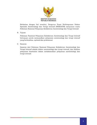 5
MENTERI KESEHATAN
REPUBLIK INDONESIA
MENTERI KESEHATAN
REPUBLIK INDONESIA
Berkaitan dengan hal tersebut, Pengurus Pusat Perhimpunan Dokter
Spesialis Anestesiologi dan Terapi Intensif (PERDATIN) menyusun suatu
Pedoman Nasional Pelayanan Kedokteran Anestesiologi dan Terapi Intensif.
B. Tujuan
Pedoman Nasional Pelayanan Kedokteran Anestesiologi dan Terapi Intensif
bertujuan untuk mewujudkan pelayanan anestesiologi dan terapi intensif
yang berkualitas, optimal dan profesional.
C. Sasaran
Sasaran dari Pedoman Nasional Pelayanan Kedokteran Anestesiologi dan
Terapi Intensif adalah dokter anestesiologi dan terapi intensif, dan fasilitas
pelayanan kesehatan dalam melaksanakan pelayanan anestesiologi dan
terapi intensif.
 