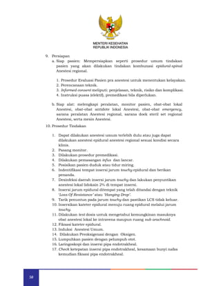 50
MENTERI KESEHATAN
REPUBLIK INDONESIA
9. Persiapan
a. Siap pasien: Mempersiapkan seperti prosedur umum tindakan
pasien yang akan dilakukan tindakan kombunasi epidural-spinal
Anestesi regional.
1. Prosedur Evaluasi Pasien pra anestesi untuk menentukan kelayakan.
2. Perencanaan teknik.
3. Informed consent meliputi: penjelasan, teknik, risiko dan komplikasi.
4. Instruksi puasa (elektif), premedikasi bila diperlukan.
b. Siap alat: melengkapi peralatan, monitor pasien, obat-obat lokal
Anestesi, obat-obat antidote lokal Anestesi, obat-obat emergency,
sarana peralatan Anestesi regional, sarana doek steril set regional
Anestesi, serta mesin Anestesi.
10. Prosedur Tindakan
1. Dapat dilakukan anestesi umum terlebih dulu atau juga dapat
dilakukan anestesi epidural anestesi regional sesuai kondisi secara
klinis.
2. Pasang monitor.
3. Dilakukan prosedur premedikasi.
4. Dilakukan pemasangan infus dan lancar.
5. Posisikan pasien duduk atau tidur miring.
6. Indentifikasi tempat insersi jarum touchy epidural dan berikan
penanda.
7. Desinfeksi daerah insersi jarum touchy dan lakukan penyuntikan
anestesi lokal lidokain 2% di tempat insersi.
8. Insersi jarum epidural ditempat yang telah ditandai dengan teknik
‘Loss Of Resistance’ atau ‘Hanging Drop’.
9. Tarik penuntun pada jarum touchy dan pastikan LCS tidak keluar.
10. Insersikan kateter epidural menuju ruang epidural melalui jarum
touchy.
11. Dilakukan test dosis untuk mengetahui kemungkinan masuknya
obat anestesi lokal ke intravena maupun ruang sub arachnoid.
12. Fiksasi kateter epidural.
13. Induksi Anestesi Umum.
14. Dilakukan Preoksigenasi dengan Oksigen.
15. Lumpuhkan pasien dengan pelumpuh otot.
16. Laringoskopi dan insersi pipa endotrakheal.
17. Check ketepatan insersi pipa endotrakheal, kesamaan bunyi nafas
kemudian fiksasi pipa endotrakheal.
MENTERI KESEHATAN
REPUBLIK INDONESIA
 