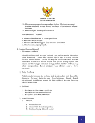 51
MENTERI KESEHATAN
REPUBLIK INDONESIA
18. Maintanance anestesi menggunakan oksigen 4 ltr/mnt, anestesi
inhalasi, analgetik berupa dengan opiod dan pelumpuh otot sebagai
rumatan
19. Ekstubasi jika nafas spontan adekuat.
11. Pasca Prosedur Tindakan
a. Observasi tanda vitasl di kamar pemulihan.
b. Prosedur terapi oksigen .
c. Observasi tanda ketinggian blok di kamar pemulihan
d. Atasi komplikasi yang terjadi.
G. Anestesi Regional Caudal
1. Ringkasan eksekutif
Caudal adalah teknik anestesi regional yang paling popular digunakan
pada anak-anak. Caudal blok adalah injeksi obat di ruang epidural
melalui hiatus sacralis. Teknik ini berguna bila memerlukan anestesi
dermatom lumbar dan sacral. Tehnik blok caudal sering dipakai baik
secara injeksi tunggal maupun menggunakan kateter continue yang
akan menghasilkan durasi analgesi yang adekuat secara terus
menerus.
2. Latar Belakang
Teknik caudal anestesi ini pertama kali dperkenalkan oleh dua dokter
Perancis, Fernand Cathelin dan Jean-Anthanase Sicard. Teknik
mendahului pendekatan lumbar ke blok epidural anestesi beberapa
tahun sebelumnya.
3. Indikasi
1. Pembedahan di dibawah umbilicus
2. Pembedahan di daerah urogenital.
3. Mangatasi Nyeri Kasus Obstetri
4. Kontra Indikasi
a. Absolut.
1. Pasien menolak.
2. Infeksi kulit di daerah injection.
3. Kelainan tulang didaerah sacral
MENTERI KESEHATAN
REPUBLIK INDONESIA
 