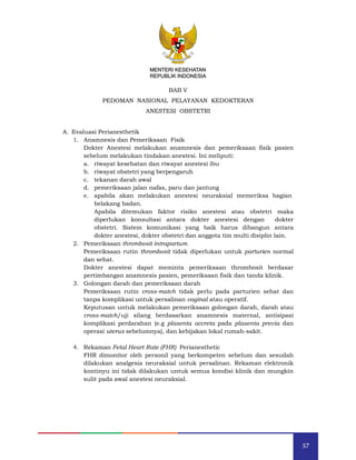 57
MENTERI KESEHATAN
REPUBLIK INDONESIA
BAB V
PEDOMAN NASIONAL PELAYANAN KEDOKTERAN
ANESTESI OBSTETRI
A. Evaluasi Perianesthetik
1. Anamnesis dan Pemeriksaan Fisik
Dokter Anestesi melakukan anamnesis dan pemeriksaan fisik pasien
sebelum melakukan tindakan anestesi. Ini meliputi:
a. riwayat kesehatan dan riwayat anestesi ibu
b. riwayat obstetri yang berpengaruh
c. tekanan darah awal
d. pemeriksaan jalan nafas, paru dan jantung
e. apabila akan melakukan anestesi neuraksial memeriksa bagian
belakang badan.
Apabila ditemukan faktor risiko anestesi atau obstetri maka
diperlukan konsultasi antara dokter anestesi dengan dokter
obstetri. Sistem komunikasi yang baik harus dibangun antara
dokter anestesi, dokter obstetri dan anggota tim multi disiplin lain.
2. Pemeriksaan thrombosit intrapartum
Pemeriksaan rutin thrombosit tidak diperlukan untuk parturien normal
dan sehat.
Dokter anestesi dapat meminta pemeriksaan thrombosit berdasar
pertimbangan anamnesis pasien, pemeriksaan fisik dan tanda klinik.
3. Golongan darah dan pemeriksaan darah
Pemeriksaan rutin cross-match tidak perlu pada parturien sehat dan
tanpa komplikasi untuk persalinan vaginal atau operatif.
Keputusan untuk melakukan pemeriksaan golongan darah, darah atau
cross-match/uji silang berdasarkan anamnesis maternal, antisipasi
komplikasi perdarahan (e.g plasenta accreta pada plasenta previa dan
operasi uterus sebelumnya), dan kebijakan lokal rumah-sakit.
4. Rekaman Fetal Heart Rate (FHR) Perianesthetic
FHR dimonitor oleh personil yang berkompeten sebelum dan sesudah
dilakukan analgesia neuraksial untuk persalinan. Rekaman elektronik
kontinyu ini tidak dilakukan untuk semua kondisi klinik dan mungkin
sulit pada awal anestesi neuraksial.
MENTERI KESEHATAN
REPUBLIK INDONESIA
 