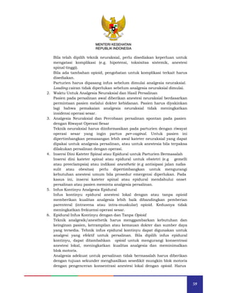 59
MENTERI KESEHATAN
REPUBLIK INDONESIA
Bila telah dipilih teknik neuraksial, perlu disediakan keperluan untuk
mengatasi komplikasi (e.g. hipotensi, toksisitas sistemik, anestesi
spinal tinggi).
Bila ada tambahan opioid, pengobatan untuk komplikasi terkait harus
disediakan.
Parturien harus dipasang infus sebelum dimulai analgesia neuraksial.
Loading cairan tidak diperlukan sebelum analgesia neuraksial dimulai.
2. Waktu Untuk Analgesia Neuraksial dan Hasil Persalinan
Pasien pada persalinan awal diberikan anestesi neuraksial berdasarkan
permintaan pasien melalui dokter kebidanan. Pasien harus diyakinkan
lagi bahwa pemakaian analgesia neuraksial tidak meningkatkan
insidensi operasi sesar.
3. Analgesia Neuraksial dan Percobaan persalinan spontan pada pasien
dengan Riwayat Operasi Sesar
Teknik neuraksial harus diinformasikan pada parturien dengan riwayat
operasi sesar yang ingin partus per-vaginal. Untuk pasien ini
dipertimbangkan pemasangan lebih awal kateter neuraksial yang dapat
dipakai untuk analgesia persalinan, atau untuk anestesia bila terpaksa
dilakukan persalinan dengan operasi.
4. Insersi Dini Kateter Spinal atau Epidural untuk Parturien Bermasalah
Insersi dini kateter spinal atau epidural untuk obstetri (e.g gemelli
atau preeclampsia) atau indikasi anesthetic (e.g antisipasi jalan nafas
sulit atau obesitas) perlu dipertimbangkan untuk mengurangi
kebutuhan anestesi umum bila prosedur emergensi diperlukan. Pada
kasus ini, insersi kateter spinal atau epidural mendahului onset
persalinan atau pasien meminta analgesia persalinan.
5. Infus Kontinyu Analgesia Epidural
Infus kontinyu epidural anestesi lokal dengan atau tanpa opioid
memberikan kualitas analgesia lebih baik dibandingkan pemberian
parenteral (intravena atau intra-muskular) opioid. Keduanya tidak
meningkatkan frekuensi operasi sesar.
6. Epidural Infus Kontinyu dengan dan Tanpa Opioid
Teknik analgesik/anesthetik harus menggambarkan kebutuhan dan
keinginan pasien, ketrampilan atau kemauan dokter dan sumber daya
yang tersedia. Tehnik infus epidural kontinyu dapat digunakan untuk
analgesi yang efektif untuk persalinan. Bila dipilih infus epidural
kontinyu, dapat ditambahkan opioid untuk mengurangi konsentrasi
anestesi lokal, meningkatkan kualitas analgesia dan meminimalkan
blok motoris.
Analgesia adekuat untuk persalinan tidak bermasalah harus diberikan
dengan tujuan sekunder menghasilkan sesedikit mungkin blok motoris
dengan pengenceran konsentrasi anestesi lokal dengan opioid. Harus
MENTERI KESEHATAN
REPUBLIK INDONESIA
 
