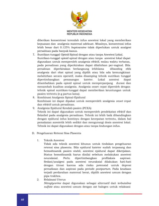 60
MENTERI KESEHATAN
REPUBLIK INDONESIA
diberikan konsentrasi terendah infus anestesi lokal yang memberikan
kepuasan dan analgesia maternal adekuat. Misalnya, konsentrasi infus
lebih besar dari 0.125% bupivacaine tidak diperlukan untuk analgesi
persalinan pada banyak kasus.
7. Suntikan-tunggal Opioid Spinal dengan atau tanpa Anestesi Lokal.
Suntikan-tunggal opioid spinal dengan atau tanpa anestesi lokal dapat
digunakan untuk memperoleh analgesia efektif, walau waktu terbatas,
pada persalinan yang diperkirakan dapat dilahirkan per-vaginal. Bila
persalinan diperkirakan berlangsung lebihlama dibanding efek
analgesia dari obat spinal yang dipilih atau bila ada kemungkinan
melahirkan secara operatif, maka disamping tehnik suntikan tunggal
dipertimbangkan pemasangan kateter. Lokal anestesi dapat
ditambahkan pada opioid spinal untuk memperpanjang durasi dan
menambah kualitas analgesia. Analgesia onset cepat diperoleh dengan
tehnik spinal suntikan-tunggal dapat memberikan keuntungan untuk
pasien tertentu (e.g partus lama).
8. Kombinasi Analgesia Spinal-Epidural
Kombinasi ini dapat dipakai untuk memperoleh analgesia onset cepat
dan efektif untuk persalinan.
9. Analgesia Epidural Kendali-pasien (PCEA)
Teknik ini dapat digunakan untuk memperoleh pendekatan efektif dan
fleksibel pada analgesia persalinan. Tehnik ini lebih baik dibandingkan
dengan epidural infus kontinyu dengan kecepatan tertentu, dalam hal
pemakaian anestetik lebih sedikit dan mengurangi dosis anestesi lokal.
Tehnik ini dapat digunakan dengan atau tanpa lindungan infus.
D. Pengeluaran Retensi Sisa Plasenta
1. Teknik Anestesi
Tidak ada teknik anestesi khusus untuk tindakan pengeluaran
retensi sisa plasenta. Bila epidural kateter sudah terpasang dan
hemodinamik pasien stabil, anestesi epidural dapat dikerjakan.
Status hemodinamik harus dinilai sebelum melakukan anestesi
neuraksial. Perlu dipertimbangkan profilaksis aspirasi.
Sedasi/analgesi pada anestesi neuraksial dilakukan hati-hati
dengan titrasi karena ada risiko potensial untuk depresi
pernafasan dan aspirasi pada periode postpartum. Pada keadaan
terjadi perdarahan maternal berat, dipilih anestesi umum dengan
pipa trakhea.
2. Relaksasi Uterus
Nitroglycerine dapat digunakan sebagai alternatif dari terbutaline
sulfate atau anestesi umum dengan zat halogen untuk relaksasi
MENTERI KESEHATAN
REPUBLIK INDONESIA
 