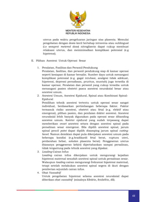61
MENTERI KESEHATAN
REPUBLIK INDONESIA
uterus pada waktu pengeluaran jaringan sisa plasenta. Memulai
pengobatan dengan dosis kecil bertahap intravena atau sublingual
(i.e semprot metered dose) nitrogliserin dapat cukup membuat
relaksasi uterus, dan meminimalkan komplikasi potensial (e.g
hipotensi).
E. Pilihan Anestesi Untuk Operasi Sesar
1. Peralatan, Fasilitas dan Personil Pendukung
Peralatan, fasilitas, dan personil pendukung siap di kamar operasi
seperti kesiapan di kamar bersalin. Sumber daya untuk menangani
komplikasi potensial (e.g. gagal intubasi, analgesi tidak adekuat,
hipotensi, depressi pernafasan, pruritus, muntah) juga tersedia di
kamar operasi. Peralatan dan personil yang cukup tersedia untuk
menangani pasien obstetri pasca anestesi neuraksial besar atau
anestesi umum.
2. Anestesi Umum, Anestesi Epidural, Spinal atau Kombinasi Spinal-
Epidural
Pemilihan tehnik anestesi tertentu untuk operasi sesar sangat
individual, berdasarkan pertimbangan beberapa faktor. Faktor
termasuk risiko anestesi, obstetri atau fetal (e.g. elektif atau
emergensi), pilihan pasien, dan penilaian dokter anestesi. Anestesi
neuraksial lebih banyak digunakan pada operasi sesar dibanding
anestesi umum. Kateter epidural yang sudah terpasang dapat
memberikan onset anestesi setara dengan anestesi spinal pada
persalinan sesar emergensi. Bila dipilih anestesi spinal, jarum
spinal pencil point dapat dipilih disamping jarum spinal cutting-
bevel. Namun demikian dapat pula dikerjakan anestesi umum pada
beberapa kondisi (e.g.bradikardi fetal berat, ruptura uteri,
perdarahan hebat, solution plasenta berat). Penggeseran uterus
(biasanya penggeseran kekiri) dipertahankan sampai persalinan,
tidak tergantung pada tehnik anestesi yang dipakai.
3. Loading Cairan Infus
Loading cairan infus dikerjakan untuk mengurangi kejadian
hipotensi maternal sesudah anestesi spinal untuk persalinan sesar.
Walaupun loading cairan mengurangi frekuensi hipotensi maternal,
tetapi setelah melakukan anestesi spinal segera di ikuti dengan
pemberian sejumlah cairan infus.
4. Obat Vasoaktif
Untuk pengobatan hipotensi selama anestesi neuraksial dapat
diberikan obat vasoaktif (misalnya Efedrin, fenilefrin, dll).
MENTERI KESEHATAN
REPUBLIK INDONESIA
 