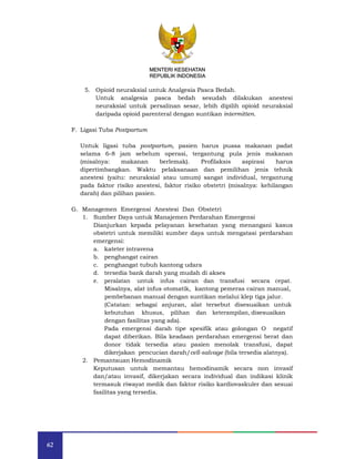 62
MENTERI KESEHATAN
REPUBLIK INDONESIA
5. Opioid neuraksial untuk Analgesia Pasca Bedah.
Untuk analgesia pasca bedah sesudah dilakukan anestesi
neuraksial untuk persalinan sesar, lebih dipilih opioid neuraksial
daripada opioid parenteral dengan suntikan intermitten.
F. Ligasi Tuba Postpartum
Untuk ligasi tuba postpartum, pasien harus puasa makanan padat
selama 6-8 jam sebelum operasi, tergantung pula jenis makanan
(misalnya: makanan berlemak). Profilaksis aspirasi harus
dipertimbangkan. Waktu pelaksanaan dan pemilihan jenis tehnik
anestesi (yaitu: neuraksial atau umum) sangat individual, tergantung
pada faktor risiko anestesi, faktor risiko obstetri (misalnya: kehilangan
darah) dan pilihan pasien.
G. Managemen Emergensi Anestesi Dan Obstetri
1. Sumber Daya untuk Manajemen Perdarahan Emergensi
Dianjurkan kepada pelayanan kesehatan yang menangani kasus
obstetri untuk memiliki sumber daya untuk mengatasi perdarahan
emergensi:
a. kateter intravena
b. penghangat cairan
c. penghangat tubuh kantong udara
d. tersedia bank darah yang mudah di akses
e. peralatan untuk infus cairan dan transfusi secara cepat.
Misalnya, alat infus otomatik, kantong pemeras cairan manual,
pembebanan manual dengan suntikan melalui klep tiga jalur.
(Catatan: sebagai anjuran, alat tersebut disesuaikan untuk
kebutuhan khusus, pilihan dan keterampilan, disesuaikan
dengan fasilitas yang ada).
Pada emergensi darah tipe spesifik atau golongan O negatif
dapat diberikan. Bila keadaan perdarahan emergensi berat dan
donor tidak tersedia atau pasien menolak transfusi, dapat
dikerjakan pencucian darah/cell-salvage (bila tersedia alatnya).
2. Pemantauan Hemodinamik
Keputusan untuk memantau hemodinamik secara non invasif
dan/atau invasif, dikerjakan secara individual dan indikasi klinik
termasuk riwayat medik dan faktor risiko kardiovaskuler dan sesuai
fasilitas yang tersedia.
MENTERI KESEHATAN
REPUBLIK INDONESIA
 