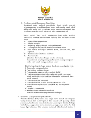 63
MENTERI KESEHATAN
REPUBLIK INDONESIA
3. Peralatan untuk Managemen Jalan Nafas
Mengingat pada analgesi neuroaksial dapat terjadi penyulit
pernapasan dan pengelolaan jalan napas pada wanita hamil relatif
lebih sulit, maka unit persalinan harus mempunyai personil dan
peralatan yang siap untuk mengelola jalan nafas emergensi.
Saran sumber daya untuk managemen jalan nafas sewaktu
melakukan anestesi neuraksialLaringoskop dan berbagai ukuran
bilah
1) Pipa trakhea dengan stilet
2) Sumber oksigen
3) Penghisap lengkap dengan selang dan kateter
4) Kantong dan masker untuk ventilasi tekanan-positif
5) Obat untuk dukungan tekanan darah, relaksasi otot, dan
hipnosis
6) Detektor carbon dioksida kualitatif
7) Pulse oximeter
(Catatan: disesuaikan dengan kondisi setempat)
Saran isi unit penyimpanan portabel untuk managemen jalan
nafas sulit untuk ruang persalinan sesar
Bilah laringoskopi berbagai ukuran dan disain yang dipakai rutin
1) Jalan nafas sungkup laring
2) Pipa trakhea berbagai ukuran
3) Pengarah pipa trakhea: stilet, penjepit McGill
4) Peralatan untuk ventilasi jalan nafas non-bedah emergensi:
misal ventilasi jet trans-trakheal, jalan nafas supraglottik (LMA
untuk intubasi)
5) Peralatan intubasi retrograde
6) Peralatan intubasi dengan bantuan pencitraan videO
7) Peralatan untuk jalan nafas emergensi (e.g cricothyrotomi
jarum)
8) Detektor CO2 ekshalasi
9) Anestesi topikal dan vasokonstriktor
(Catatan: disesuaikan dengan kondisi setempat)
4. Resusitasi Kardiopulmoner pada Obstetri
Peralatan bantuan hidup dasar atau lanjut harus mudah tersedia pada
unit persalinan dan kamar operasi. Bila terjadi henti jantung selama
persalinan, tatalaksana resusitasi standar harus segera dimulai. Sebagai
tambahan, penggeseran uterus (biasanya penggeseran uterus ke kiri)
harus dipertahankan. Bila sirkulasi maternal tidak kembali dalam 4
MENTERI KESEHATAN
REPUBLIK INDONESIA
 