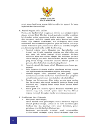 64
MENTERI KESEHATAN
REPUBLIK INDONESIA
menit, maka bayi harus segera dilahirkan oleh tim obstetri. Terhadap
bayi dilakukan resusitasi bayi.
H. Anestesi Regional Pada Obstetri
Pedoman ini dipakai untuk penggunaan anestesi atau analgesi regional
dimana anestesi lokal diberikan kepada parturien sewaktu persalinan.
Ini ditujukan untuk mempertegas kualitas pelayanan pasien tetapi
tidak menjamin hasil akhir spesifik pada pasien. Karena ketersediaan
sumber daya anestesi berbeda-beda, staf bertanggung jawab dalam
menafsirkan dan melaksanakan pedoman pada instansi dan praktiknya
sendiri. Pedoman ini perlu pembaharuan dari waktu ke waktu mengikuti
perubahan yang terjadi pada praktik dan teknologi.
1. Anestesi regional hanya dilakukan dan dipertahankan pada
tempat yang tersedia peralatan resusitasi dan obat cukup dan
siap pakai bila terjadi masalah terkait prosedur. Peralatan
resusitasi terdiri atas sumber oksigen dan penghisap, peralatan
untuk menjaga jalan nafas dan melakukan intubasi endotrakheal,
yang berarti mampu melakukan ventilasi tekanan positif, dan
peralatan dan obat untuk resusitasi kardiopulmoner.
2. Anestesi regional dikerjakan setelah dilakukan pemeriksaan pre-
anestesi.
3. Infus intravena terpasang sebelum dimulainya anestesi regional
dan dipertahankan selama anestesi regional berlangsung.
4. Anestesi regional untuk persalinan dan/atau partus vaginal
membutuhkan monitor tanda vital. Monitor tambahan yang tepat
untuk kondisi parturien dan fetal dilakukan bila ada indikasi.
5. Tenaga yang berkompeten, diluar dokter anestesi yang menjaga
ibu, harus segera siap untuk mengambil tanggung jawab untuk
resusitasi bayi. Tanggung jawab utama dokter anestesi adalah
menangani ibu.
6. Pasien pulih dari anestesi regional dilakukan perawatan pasca
anestesi yang baik, sesudah operasi sesar dan/atau blokade
regional ekstensif, diterapkan standar perawatan pasca anestesi.
I. Preeklampsia Dan Eklampsia
1. Manajemen pre-eklampsia
Terapi definitif untuk preeklampsia adalah melahirkan bayi dan
seluruh produk konsepsi. Untuk hal ini harus dipertimbangkan
keadaan ibu dan janinnya yaitu umur kehamilan, proses
perjalanan penyakit dan keterlibatan organ.
Pengobatan preeklampsia bertujuan untuk mengendalikan
tekanan darah, mencegah kejang, mempertahankan fungsi renal
MENTERI KESEHATAN
REPUBLIK INDONESIA
 