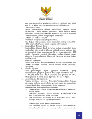 65
MENTERI KESEHATAN
REPUBLIK INDONESIA
dan mempertahankan kondisi optimal fetus, sehingga bayi sehat
dan ibu terbebas dari risiko kesehatan dan kehidupannya.
2. Manajemen Kejang
Kejang menyebabkan asfiksia, perdarahan serebral, edema
intrakranial, koma sampai meninggal. Obat pilihan untuk
mengatasi kejang adalah MgSO4. Alternatif lain adalah golongan
benzodiazepine, fenitoin, dan golongan barbiturate.
3. Asfiksia dan Perfusi Jaringan
Dilakukan oksigenisasi bila terjadi asfiksia.
Bila terjadi oliguria/anuria maka dilakukan loading cairan 500-
1000 ml kristaloid/koloid untuk ekspansi intravaskuler.
4. Pengendalian Tekanan Darah
Pengendalian tekanan darah bertujuan untuk menghindari risiko
perdarahan intra serebral, iskemia miokard, solusio plasenta dan
melindungi sirkulasi uteroplasenta. Target terapi: diastolik ≤ 100
mmHg. Neuraxial anestesi dikerjakan setelah tekanan darah
dikontrol dengan obat anti hipertensi. Neuraxial anestesi bukan
antihipertensi.
5. Obat Anti hipertensi
Pilihan obat adalah vasodilator arteriole (contoh: hydralazine), beta
blocker (misalnya: labetalol), calcium channel blocker (misalnya:
nifedipine).
6. Sistim Koagulasi
Pada preeklampsia terjadi aggregasi thrombosit yang
menyebabkan gangguan jumlah dan fungsi thrombosit. Bila AT
≤ 100.000 dan/ atau HELP syndrome dan periksa PT, PTT,
fibrinogen dan D-dimer maka diperiksa AT tiap 6-8 jam.
7. Anestesi pada Pre eklampsia
Tujuan persiapan anestesi: Mencegah/mengendalikan kejang,
mencegah asfiksia, memperbaiki perfusi organ, mengendalikan
tekanan darah dan mengendalikan sistim koagulasi.
Masalah etika yang harus dipertimbangkan:
1) Bila kehamilan belum viable maka kehamilan dipertahankan
sampai viable.
Bila tidak mungkin karena menjadi Preeklampsia berat
atau Eklampsia maka harus terminasi .
2) Bila kehamilan> 34 minggu. Maka kendalikan faktor tidak
fisiologis dan lahirkan bayi dengan normal.
Pertimbangan untuk terminasi kehamilan:
Pada keadaan berikut ini adalah indikasi untuk terminasi
kehamilan: fetal distress, preeklampsia berat semakin berat,
MENTERI KESEHATAN
REPUBLIK INDONESIA
 