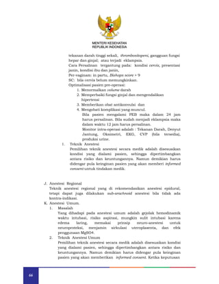 66
MENTERI KESEHATAN
REPUBLIK INDONESIA
tekanan darah tinggi sekali, thrombositopeni, gangguan fungsi
hepar dan ginjal; atau terjadi eklampsia.
Cara Persalinan tergantung pada: kondisi cervix, presentasi
janin, kondisi ibu dan janin,
Per-vaginam: in partu, Bishops score > 9
SC: bila cervix belum memungkinkan.
Optimalisasi pasien pre-operasi:
1. Menormalkan volume darah
2. Memperbaiki fungsi ginjal dan mengendalikan
hipertensi
3. Memberikan obat antikonvulsi dan
4. Mengobati komplikasi yang muncul.
Bila pasien mengalami PEB maka dalam 24 jam
harus persalinan. Bila sudah menjadi eklampsia maka
dalam waktu 12 jam harus persalinan.
Monitor intra-operasi adalah : Tekanan Darah, Denyut
Jantung, Oksimetri, EKG, CVP (bila tersedia),
produksi urine.
1. Teknik Anestesi
Pemilihan teknik anestesi secara medik adalah disesuaikan
kondisi yang dialami pasien, sehingga dipertimbangkan
antara risiko dan keuntungannya. Namun demikian harus
didengar pula keinginan pasien yang akan memberi informed
consent untuk tindakan medik.
J. Anestesi Regional
Teknik anestesi regional yang di rekomendasikan anestesi epidural,
tetapi dapat juga dilakukan sub-arachnoid anestesi bila tidak ada
kontra-indikasi.
K. Anestesi Umum.
1. Masalah
Yang dihadapi pada anestesi umum adalah gejolak hemodinamik
waktu intubasi, risiko aspirasi, mungkin sulit intubasi karena
edema laring, memakai prinsip neuro-anestesi untuk
neuroproteksi, menjamin sirkulasi uteroplasenta, dan efek
penggunaan MgSO4.
2. Teknik Anestesi Umum
Pemilihan teknik anestesi secara medik adalah disesuaikan kondisi
yang dialami pasien, sehingga dipertimbangkan antara risiko dan
keuntungannya. Namun demikian harus didengar pula keinginan
pasien yang akan memberikan informed consent. Ketika keputusan
MENTERI KESEHATAN
REPUBLIK INDONESIA
 